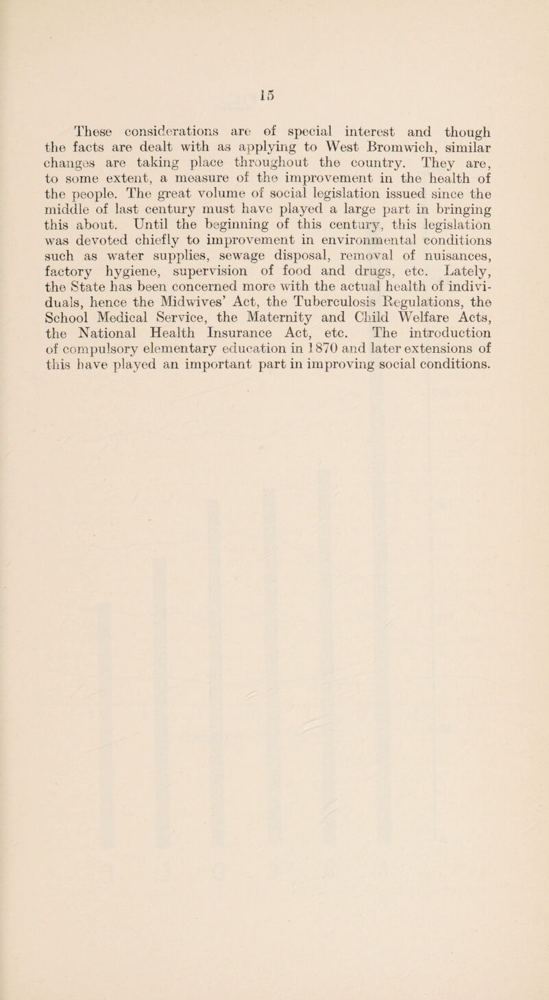 These considerations are of special interest and though the facts are dealt with as applying to West Bromwich, similar changes are taking place throughout the country. They are, to some extent, a measure of the improvement in the health of the people. The great volume of social legislation issued since the middle of last century must have played a large part in bringing this about. Until the beginning of this century, this legislation was devoted chiefly to improvement in environmental conditions such as water supplies, sewage disposal, removal of nuisances, factory hygiene, supervision of food and drugs, etc. Lately, the State has been concerned more with the actual health of indivi¬ duals, hence the Midwives’ Act, the Tuberculosis Regulations, the School Medical Service, the Maternity and Child Welfare Acts, the National Health Insurance Act, etc. The introduction of compulsory elementary education in 1870 and later extensions of this have played an important part in improving social conditions.