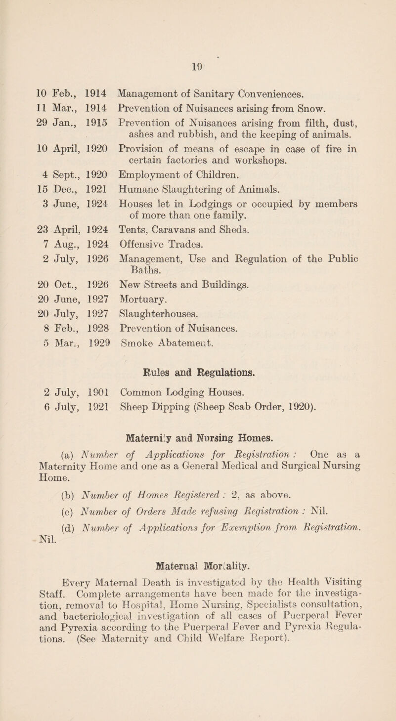 10 Feb., 1914 11 Mar., 1914 29 Jan., 1915 10 April, 1920 4 Sept., 1920 15 Dec., 1921 3 June, 1924 23 April, 1924 7 Aug., 1924 2 July, 1926 20 Oct., 1926 20 June, 1927 20 July, 1927 8 Feb., 1928 5 Mar., 1929 2 July, 1901 6 July, 1921 Management of Sanitary Conveniences. Prevention of Nuisances arising from Snow. Prevention of Nuisances arising from filth, dust, ashes and rubbish, and the keeping of animals. Provision of means of escape in case of fire in certain factories and workshops. Employment of Children. Humane Slaughtering of Animals. Houses let in Lodgings or occupied by members of more than one family. Tents, Caravans and Sheds. Offensive Trades. Management, Use and Regulation of the Public Baths. New Streets and Buildings. Mortuary. Slaughterhouses. Prevention of Nuisances. Smoke Abatement. Rules and Regulations. Common Lodging Houses. Sheep Dipping (Sheep Scab Order, 1920). Maternity and Nursing Homes. (a) Number of Applications for Registration : One as a Maternity Home and one as a General Medical and Surgical Nursing Plorne. (b) Number of Homes Registered : 2, as above. (c) Number of Orders Made refusing Registration : Nil. (d) Number of Applications for Exemption from Registration. Nil. Maternal Mortality. Every Maternal Death is investigated by the Health Visiting Staff. Complete arrangements have been made for the investiga¬ tion, removal to Hospital, Home Nursing, Specialists consultation, and bacteriological investigation of all cases of Puerperal Fever and Pyrexia according to the Puerperal Fever and Pyrexia Regula¬ tions. (See Maternity and Child Welfare Report).