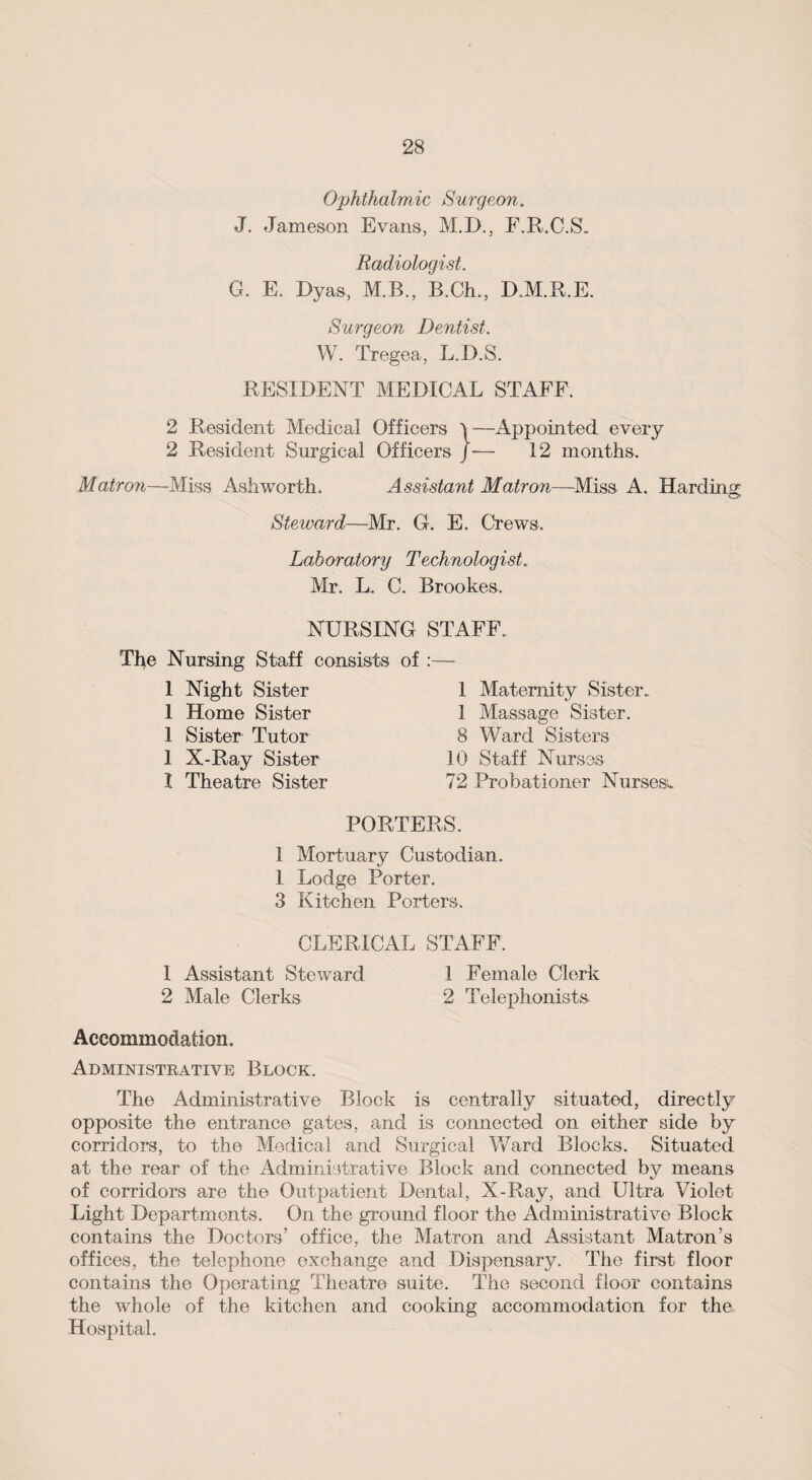 Ophthalmic Surgeon. J. Jameson Evans, M.D., F.R.C.S. Radiologist. G. E. Dyas, M.B., B.Ch., D.M.R.E. Surgeon Dentist. W. Tregea, L.D.S. RESIDENT MEDICAL STAFF. 2 Resident Medical Officers )—Appointed every 2 Resident Surgical Officers J— 12 months. Matron—Miss Ashworth. Assistant Matron—Miss A. Harding Steward—-Mr. G. E. Crews. Laboratory Technologist. Mr. L. C. Brookes. NURSING STAFF. Tlje Nursing Staff consists 1 Night Sister 1 Home Sister 1 Sister Tutor 1 X-Ray Sister I Theatre Sister of :— 1 Maternity Sister. 1 Massage Sister. 8 Ward Sisters 10 Staff Nurses 72 Probationer Nurses. PORTERS. 1 Mortuary Custodian. 1 Lodge Porter. 3 Kitchen Porters. CLERICAL STAFF. 1 Assistant Steward 1 Female Clerk 2 Male Clerks 2 Telephonists Accommodation. Administrative Block. The Administrative Block is centrally situated, directly opposite the entrance gates, and is connected on either side by corridors, to the Medical and Surgical Ward Blocks. Situated at the rear of the Administrative Block and connected by means of corridors are the Outpatient Dental, X-Ray, and Ultra Violet Light Departments. On the ground floor the Administrative Block contains the Doctors’ office, the Matron and Assistant Matron’s offices, the telephone exchange and Dispensary. The first floor contains the Operating Theatre suite. The second floor contains the whole of the kitchen and cooking accommodation for the Hospital.