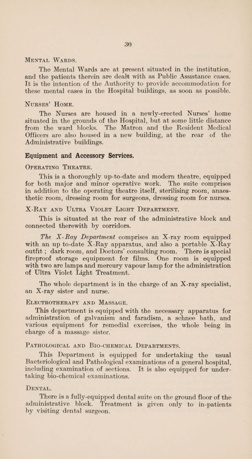 Mental Wards. The Mental Wards are at present situated in the institution, and the patients therein are dealt with as Public Assistance cases. It is the intention of the Authority to provide accommodation for these mental cases in the Hospital buildings, as soon as possible. Nurses’ Home. The Nurses are housed in a newly-erected Nurses’ home situated in the grounds of the Hospital, but at some little distance from the ward blocks. The Matron and the Resident Medical Officers are also housed in a new building, at the rear of the Administrative buildings. Equipment and Accessory Services. Operating Theatre. This is a thoroughly up-to-date and modern theatre, equipped for both major and minor operative work. The suite comprises in addition to the operating theatre itself, sterilising room, anaes¬ thetic room, dressing room for surgeons, dressing room for nurses. X-Ray and Ultra Violet Light Department. This is situated at the rear of the administrative block and connected therewith by corridors. The X-Ray Department comprises an X-ray room equipped with an up to-date X-Ray apparatus, and also a portable X-Ray outfit; dark room, and Doctors’ consulting room. There is special fireproof storage equipment for films. One room is equipped with two arc lamps and mercury vapour lamp for the administration of Ultra Violet Light Treatment. The whole department is in the charge of an X-ray specialist, an X-ray sister and nurse. Electrotherapy and Massage. This department is equipped with the necessary apparatus for administration of galvanism and faradism, a schnee bath, and various equipment for remedial exercises, the whole being in charge of a massage sister. Pathological and Bio-chemical Departments. This Department is equipped for undertaking the usual Bacteriological and Pathological examinations of a general hospital, including examination of sections. It is also equipped for under¬ taking bio-chemical examinations. Dental. There is a fully-equipped dental suite on the ground floor of the administrative block. Treatment is given only to in-patients by visiting dental surgeon.