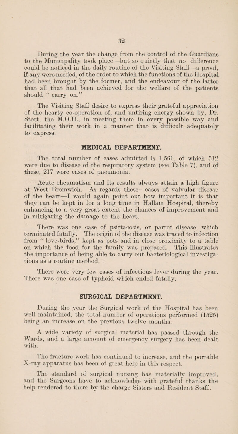 During the year the change from the control of the Guardians to the Municipality took place—but so quietly that no difference could be noticed in the daily routine of the Visiting Staff—-a proof, if any were needed, of the order to which the functions of the Hospital had been brought by the former, and the endeavour of the latter that all that had been achieved for the welfare of the patients should “ carry on.” The Visiting Staff desire to express their grateful appreciation of the hearty co-operation of, and untiring energy shown by, Dr. Stott, the M.O.H., in meeting them in every possible way and facilitating their work in a manner that is difficult adequately to express. MEDICAL DEPARTMENT, The total number of cases admitted is 1,561, of which 512 were due to disease of the respiratory system (see Table 7), and of these, 217 were cases of pneumonia. Acute rheumatism and its results always attain a high figure at West Bromwich. As regards these—cases of valvular disease of the heart—-I would again point out how important it is that they can be kept in for a long time in Hallam Hospital, thereby enhancing to a very great extent the chances of improvement and in mitigating the damage to the heart. There was one case of psittacosis, or parrot disease, which terminated fatally. The origin of the disease was traced to infection from “ love-birds,” kept as pets and in close proximity to a table on which the food for the family was prepared. This illustrates the importance of being able to carry out bacteriological investiga¬ tions as a routine method. There were very few cases of infectious fever during the year. There was one case of typhoid which ended fatally. SURGICAL DEPARTMENT. During the year the Surgical work of the Hospital has been well maintained, the total number of operations performed (1525) being an increase on the previous twelve months. A wide variety of surgical material has passed through the Wards, and a large amount of emergency surgery has been dealt with. The fracture work has continued to increase, and the portable X-ray apparatus has been of great help in this respect. The standard of surgical nursing has materially improved, and the Surgeons have to acknowledge with grateful thanks the help rendered to them by the charge Sisters and Resident Staff.