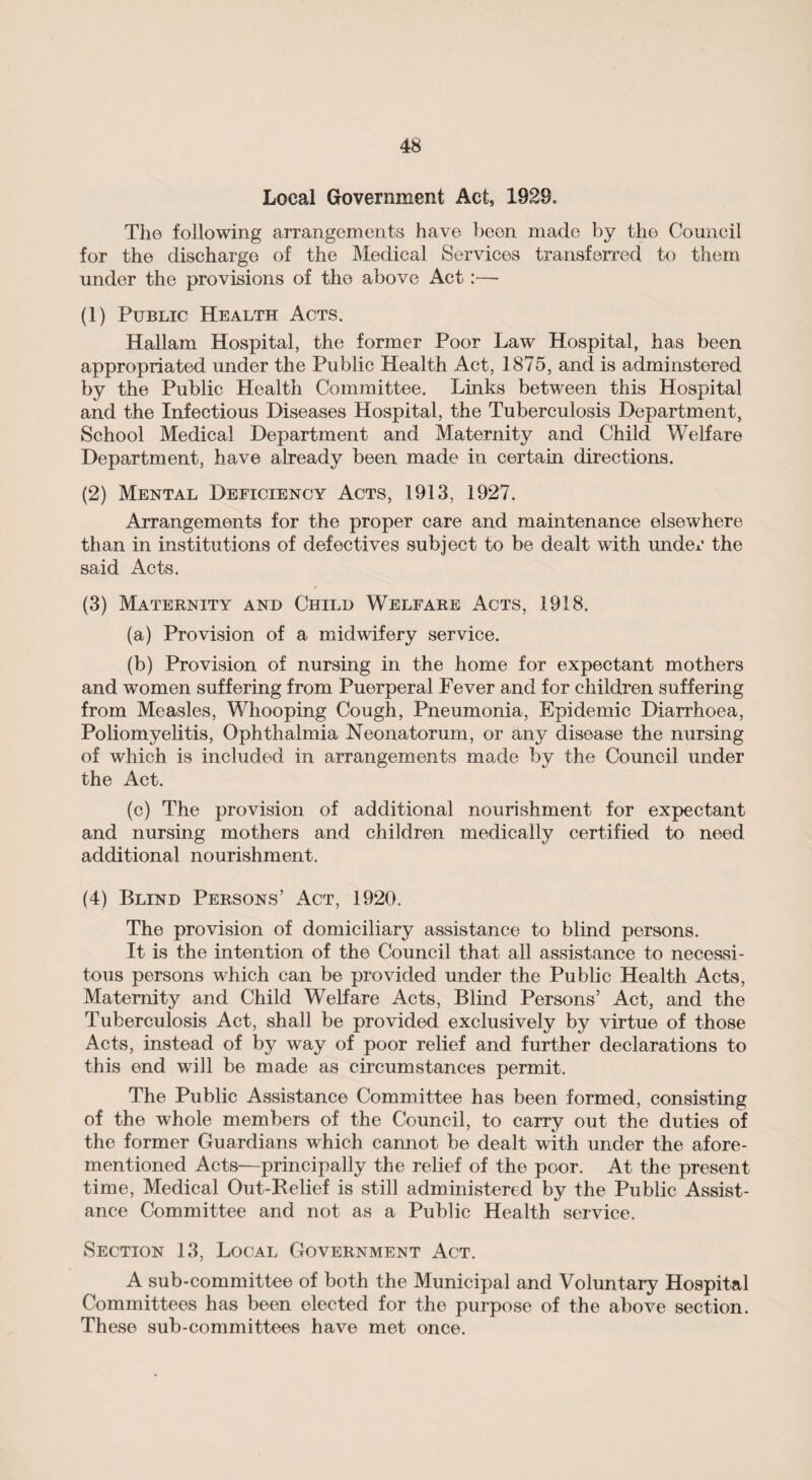 Local Government Act, 1929, The following arrangements have been made by the Council for the discharge of the Medical Services transferred to them under the provisions of the above Act:—• (1) Public Health Acts. Hallam Hospital, the former Poor Law Hospital, has been appropriated under the Public Health Act, 1875, and is adminstered by the Public Health Committee. Links between this Hospital and the Infectious Diseases Hospital, the Tuberculosis Department, School Medical Department and Maternity and Child Welfare Department, have already been made in certain directions. (2) Mental Deficiency Acts, 1913, 1927. Arrangements for the proper care and maintenance elsewhere than in institutions of defectives subject to be dealt with under the said Acts. (3) Maternity and Child Welfare Acts, 1918. (a) Provision of a midwifery service. (b) Provision of nursing in the home for expectant mothers and women suffering from Puerperal Fever and for children suffering from Measles, Whooping Cough, Pneumonia, Epidemic Diarrhoea, Poliomyelitis, Ophthalmia Neonatorum, or any disease the nursing of which is included in arrangements made by the Council under the Act. (c) The provision of additional nourishment for expectant and nursing mothers and children medically certified to need additional nourishment. (4) Blind Persons’ Act, 1920. The provision of domiciliary assistance to blind persons. It is the intention of the Council that all assistance to necessi¬ tous persons which can be provided under the Public Health Acts, Maternity and Child Welfare Acts, Blind Persons’ Act, and the Tuberculosis Act, shall be provided exclusively by virtue of those Acts, instead of by way of poor relief and further declarations to this end will be made as circumstances permit. The Public Assistance Committee has been formed, consisting of the whole members of the Council, to carry out the duties of the former Guardians which cannot be dealt with under the afore¬ mentioned Acts—principally the relief of the poor. At the present time, Medical Out-Relief is still administered by the Public Assist¬ ance Committee and not as a Public Health service. Section 13, Local Government Act. A sub-committee of both the Municipal and Voluntary Hospital Committees has been elected for the purpose of the above section. These sub-committees have met once.