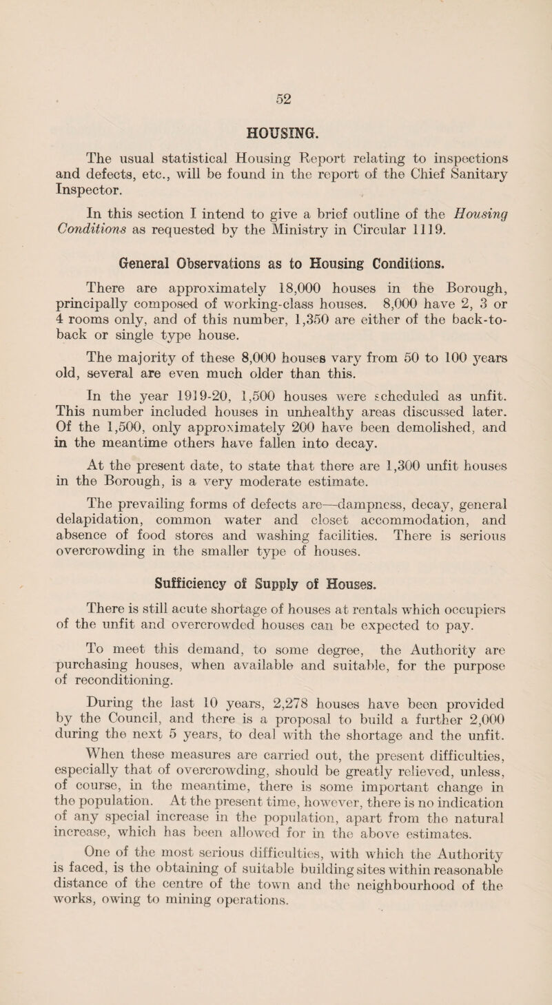 HOUSING. The usual statistical Housing Report relating to inspections and defects, etc., will be found in the report of the Chief Sanitary Inspector. In this section I intend to give a brief outline of the Housing Conditions as requested by the Ministry in Circular 1119. General Observations as to Housing Conditions, There are approximately 18,000 houses in the Borough, principally composed of working-class houses. 8,000 have 2, 3 or 4 rooms only, and of this number, 1,350 are either of the back-to- back or single type house. The majority of these 8,000 houses vary from 50 to 100 3rears old, several are even much older than this. In the year 1919-20, 1,500 houses were scheduled as unfit. This number included houses in unhealthy areas discussed later. Of the 1,500, only approximately 200 have been demolished, and in the meantime others have fallen into decay. At the present date, to state that there are 1,300 unfit houses in the Borough, is a very moderate estimate. The prevailing forms of defects are—dampness, decay, general delapidation, common water and closet accommodation, and absence of food stores and washing facilities. There is serious overcrowding in the smaller type of houses. Sufficiency of Supply of Houses. There is still acute shortage of houses at rentals which occupiers of the unfit and overcrowded houses can be expected to pay. To meet this demand, to some degree, the Authority are purchasing houses, when available and suitable, for the purpose of reconditioning. During the last 10 years, 2,278 houses have been provided by the Council, and there is a proposal to build a further 2,000 during the next 5 years, to deal with the shortage and the unfit. When these measures are carried out, the present difficulties, especially that of overcrowding, should be greatly relieved, unless, of course, in the meantime, there is some important change in the population. At the present time, however, there is no indication of any special increase in the population, apart from the natural increase, which has been allowed for in the above estimates. One of the most serious difficulties, with which the Authority is faced, is the obtaining of suitable building sites within reasonable distance of the centre of the town and the neighbourhood of the works, owing to mining operations.