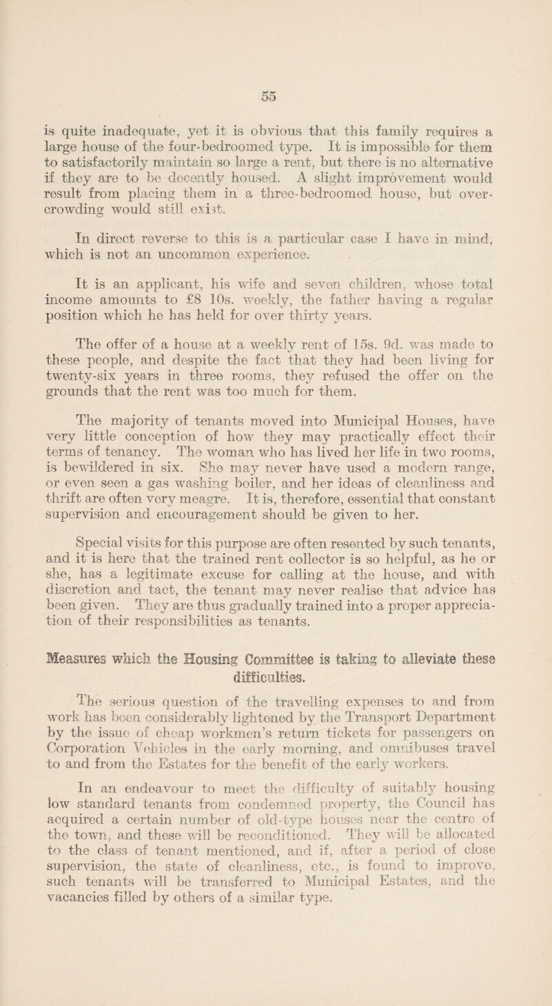 is quite inadequate, yet it is obvious that this family requires a large house of the four-bedroomed type. It is impossible for them to satisfactorily maintain so large a rent, but there is no alternative if they are to be decently housed. A slight improvement would result from placing them in a three-bedroomed house, but over¬ crowding would still exist. In direct reverse to this is a particular case I have in mind, which is not an uncommon experience. It is an applicant, his wife and seven children, whose total income amounts to £8 10s. weekly, the father having a regular position which he has held for over thirty years. The offer of a house at a weekly rent of 15s. 9d. was made to these people, and despite the fact that they had been living for twenty-six yeans in three rooms, they refused the offer on the grounds that the rent was too much for them. The majority of tenants moved into Municipal Houses, have very little conception of how they may practically effect their terms of tenancy. The woman who has lived her life in two rooms, is bewildered in six. She may never have used a modem range, or even seen a gas washing boiler, and her ideas of cleanliness and thrift are often very meagre. It is, therefore, essential that constant supervision and encouragement should be given to her. Special visits for this purpose are often resented by such tenants, and it is here that the trained rent collector is so helpful, as he or she, has a legitimate excuse for calling at the house, and with discretion and tact, the tenant may never realise that advice has been given. They are thus gradually trained into a proper apprecia¬ tion of their responsibilities as tenants. Measures which the Housing Committee is taking to alleviate these difficulties. The serious question of the travelling expenses to and from work has been considerably lightened by the Transport Department by the issue of cheap workmen’s return tickets for passengers on Corporation Vehicles in the early morning, and omnibuses travel to and from the Estates for the benefit of the early workers. In an endeavour to meet the difficulty of suitably housing low standard tenants from condemned property, the Council has acquired a certain number of old-type houses near the centre of the town, and these will be reconditioned. They will be allocated to the class of tenant mentioned, and if, after a period of close supervision, the state of cleanliness, etc., is found to improve, such tenants will be transferred to Municipal Estates, and the vacancies filled by others of a similar type.