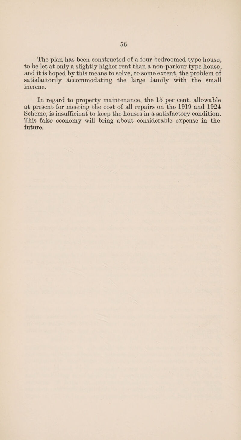 The plan has been constructed of a four bedroomed type house, to be let at only a slightly higher rent than a non-parlour type house, and it is hoped by this means to solve, to some extent, the problem of satisfactorily accommodating the large family with the small income. In regard to property maintenance, the 15 per cent, allowable at present for meeting the cost of all repairs on the 1919 and 1924 Scheme, is insufficient to keep the houses in a satisfactory condition. This false economy will bring about considerable expense in the future.