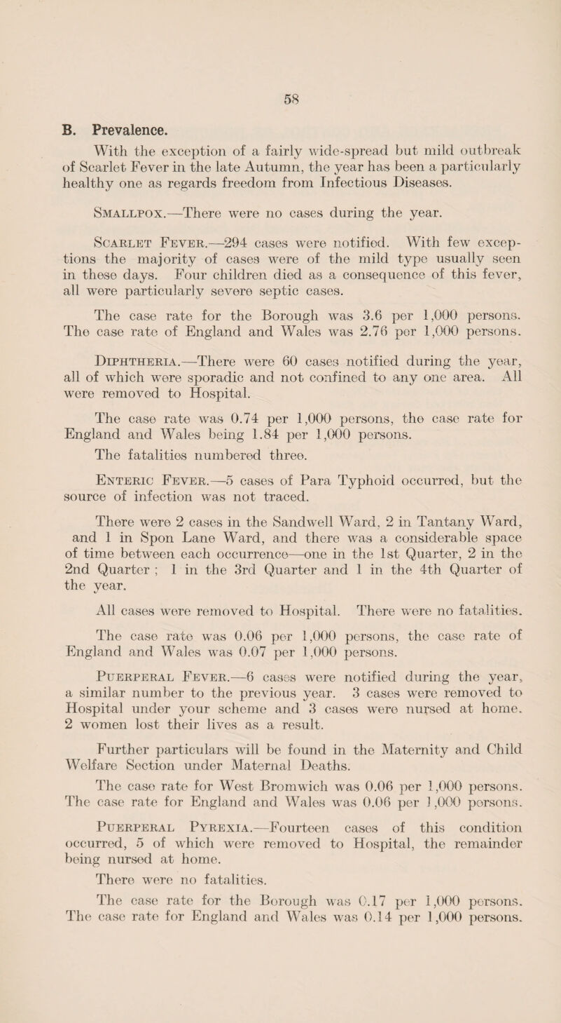 B. Prevalence. With the exception of a fairly wide-spread but mild outbreak of Scarlet Fever in the late Autumn, the year has been a particularly healthy one as regards freedom from Infectious Diseases. Smallpox.—There were no cases during the year. Scarlet Fever.—294 cases were notified. With few excep¬ tions the majority of cases were of the mild type usually seen in these days. Four children died as a consequence of this fever, all were particularly severe septic cases. The case rate for the Borough was 3.6 per 1,000 persons. The case rate of England and Wales was 2.76 per 1,000 persons. Diphtheria.—There were 60 cases notified during the year, all of which were sporadic and not confined to any one area. All were removed to Hospital. The case rate was 0.74 per 1,000 persons, the case rate for England and Wales being 1.84 per 1,000 persons. The fatalities numbered three. Enteric Fever.—5 cases of Para Typhoid occurred, but the source of infection was not traced. There were 2 cases in the Sandwell Ward, 2 in Tantany Ward, and 1 in Spon Lane Ward, and there was a considerable space of time between each occurrence—one in the 1st Quarter, 2 in the 2nd Quarter ; 1 in the 3rd Quarter and 1 in the 4th Quarter of the vear. t/ All cases were removed to Hospital. There were no fatalities. The case rate was 0.06 per 1,000 persons, the case rate of England and Wales was 0.07 per 1,000 persons. Puerperal Fever.—6 cases were notified during the year, a similar number to the previous year. 3 cases were removed to Hospital under your scheme and 3 cases were nursed at home. 2 women lost their lives as a result. Further particulars will be found in the Maternity and Child Welfare Section under Maternal Deaths. The case rate for West Bromwich was 0.06 per 1,000 persons. The case rate for England and Wales was 0.06 per 1,000 persons. Puerperal Pyrexia.—Fourteen cases of this condition occurred, 5 of which were removed to Hospital, the remainder being nursed at home. There were no fatalities. The case rate for the Borough was 0.17 per 1,000 persons. The case rate for England and Wales was 0.14 per 1,000 persons.