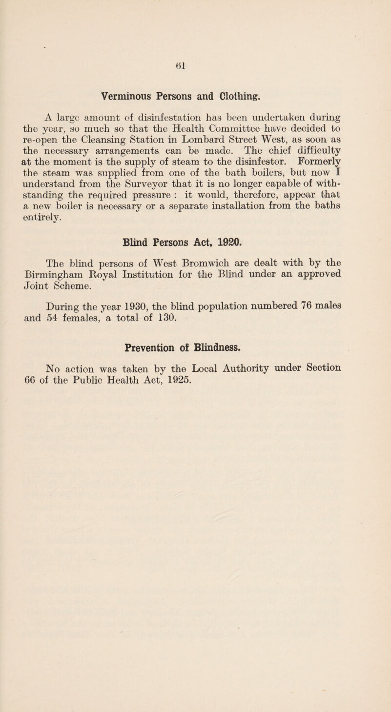 Verminous Persons and Clothing. A large amount of disinfestation has been undertaken during the year, so much so that the Health Committee have decided to re-open the Cleansing Station in Lombard Street West, as soon as the necessary arrangements can be made. The chief difficulty at the moment is the supply of steam to the disinfestor. Formerly the steam was supplied from one of the bath boilers, but now I understand from the Surveyor that it is no longer capable of with¬ standing the required pressure : it would, therefore, appear that a new boiler is necessary or a separate installation from the baths entirely. Blind Persons Act, 1920. The blind persons of West Bromwich are dealt with by the Birmingham Royal Institution for the Blind under an approved Joint Scheme. During the year 1930, the blind population numbered 76 males and 54 females, a total of 130. Prevention ol Blindness. No action was taken by the Local Authority under Section 66 of the Public Health Act, 1925.