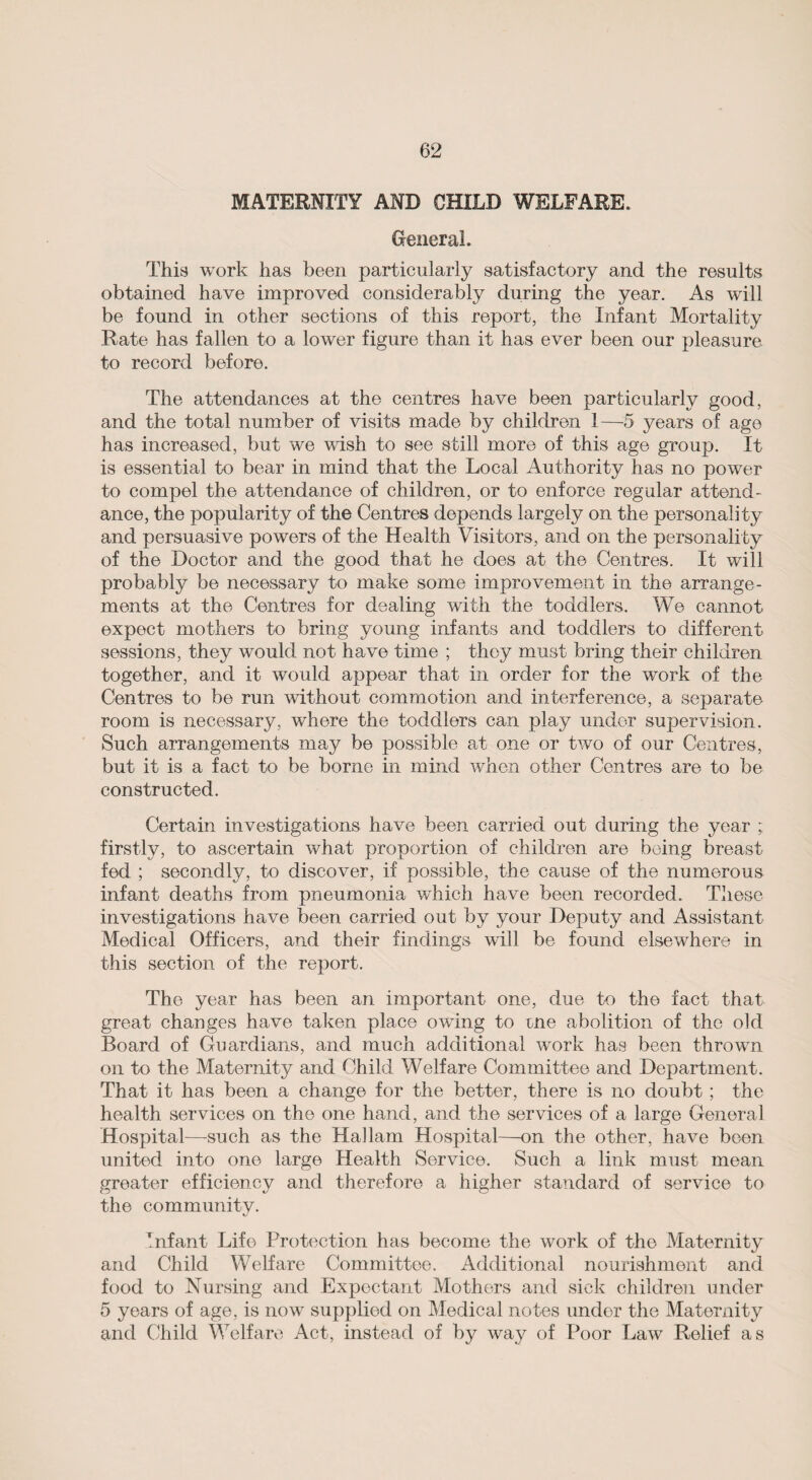 MATERNITY AND CHILD WELFARE. General. This work has been particularly satisfactory and the results obtained have improved considerably during the year. As will be found in other sections of this report, the Infant Mortality Rate has fallen to a lower figure than it has ever been our pleasure to record before. The attendances at the centres have been particularly good, and the total number of visits made by children 1—5 years of age has increased, but we wish to see still more of this age group. It is essential to bear in mind that the Local Authority has no power to compel the attendance of children, or to enforce regular attend¬ ance, the popularity of the Centres depends largely on the personality and persuasive powers of the Health Visitors, and on the personality of the Doctor and the good that he does at the Centres. It will probably be necessary to make some improvement in the arrange¬ ments at the Centres for dealing with the toddlers. We cannot expect mothers to bring young infants and toddlers to different sessions, they would not have time ; they must bring their children together, and it would appear that in order for the work of the Centres to be run without commotion and interference, a separate room is necessary, where the toddlers can play under supervision. Such arrangements may be possible at one or two of our Centres, but it is a fact to be borne in mind when other Centres are to be constructed. Certain investigations have been carried out during the year ; firstly, to ascertain what proportion of children are being breast fed ; secondly, to discover, if possible, the cause of the numerous infant deaths from pneumonia which have been recorded. These investigations have been carried out by your Deputy and Assistant Medical Officers, and their findings will be found elsewhere in this section of the report. The year has been an important one, due to the fact that great changes have taken place owing to me abolition of the old Board of Guardians, and much additional work has been thrown on to the Maternity and Child Welfare Committee and Department. That it has been a change for the better, there is no doubt ; the health services on the one hand, and the services of a large General Hospital—such as the Hallam Hospital—on the other, have been united into one large Health Service. Such a link must mean greater efficiency and therefore a higher standard of service to the community. Infant Life Protection has become the work of the Maternity and Child Welfare Committee. Additional nourishment and food to Nursing and Expectant Mothers and sick children under 5 years of age, is now supplied on Medical notes under the Maternity and Child Welfare Act, instead of by way of Poor Law Relief as
