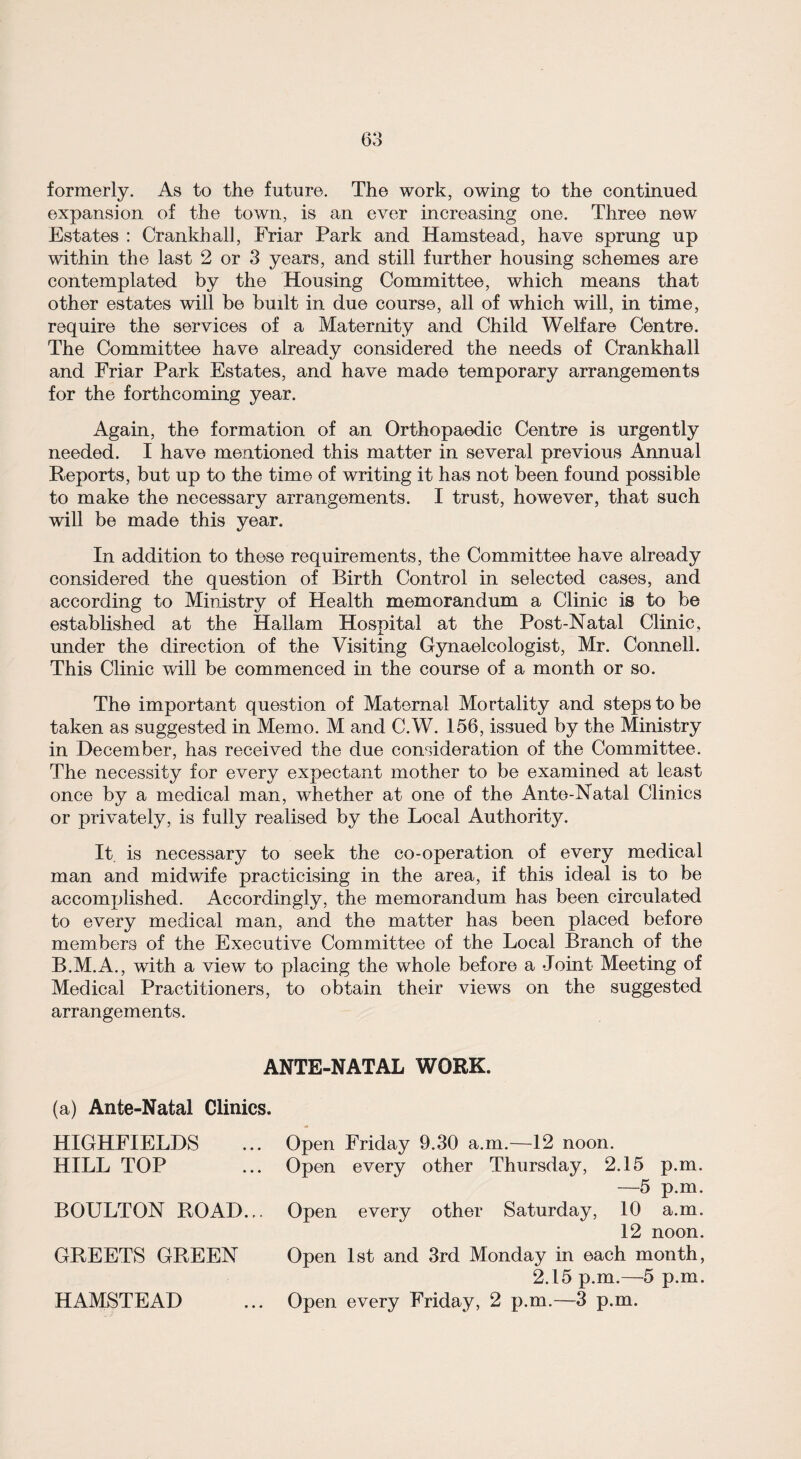 formerly. As to the future. The work, owing to the continued expansion of the town, is an ever increasing one. Three new Estates : Crankhall, Friar Park and Hamstead, have sprung up within the last 2 or 3 years, and still further housing schemes are contemplated by the Housing Committee, which means that other estates will be built in due course, all of which will, in time, require the services of a Maternity and Child Welfare Centre. The Committee have already considered the needs of Crankhall and Friar Park Estates, and have made temporary arrangements for the forthcoming year. Again, the formation of an Orthopaedic Centre is urgently needed. I have mentioned this matter in several previous Annual Reports, but up to the time of writing it has not been found possible to make the necessary arrangements. I trust, however, that such will be made this year. In addition to these requirements, the Committee have already considered the question of Birth Control in selected cases, and according to Ministry of Health memorandum a Clinic is to be established at the Hallam Hospital at the Post-Natal Clinic, under the direction of the Visiting Gynaecologist, Mr. Connell. This Clinic will be commenced in the course of a month or so. The important question of Maternal Mortality and steps to be taken as suggested in Memo. M and C.W. 156, issued by the Ministry in December, has received the due consideration of the Committee. The necessity for every expectant mother to be examined at least once by a medical man, whether at one of the Ante-Natal Clinics or privately, is fully realised by the Local Authority. It is necessary to seek the co-operation of every medical man and midwife practicising in the area, if this ideal is to be accomplished. Accordingly, the memorandum has been circulated to every medical man, and the matter has been placed before members of the Executive Committee of the Local Branch of the B.M.A., with a view to placing the whole before a Joint Meeting of Medical Practitioners, to obtain their views on the suggested arrangements. ANTE-NATAL WORK. (a) Ante-Natal Clinics. HIGHFIELDS HILL TOP BOULTON ROAD... GREETS GREEN HAMSTEAD Open Friday 9.30 a.m.—12 noon. Open every other Thursday, 2.15 p.m. —5 p.m. Open every other Saturday, 10 a.m. 12 noon. Open 1st and 3rd Monday in each month, 2.15 p.m.—5 p.m. Open every Friday, 2 p.m.—3 p.m.