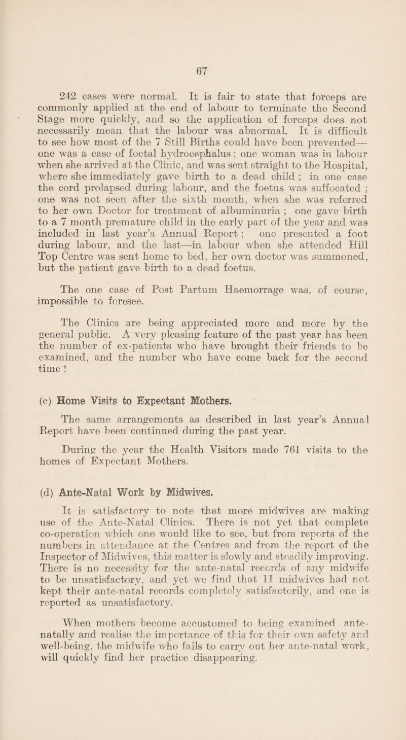 242 cases were normal. It is fair to state that forceps are commonly applied at the end of labour to terminate the Second Stage more quickly, and so the application of forceps does not necessarily mean that the labour was abnormal. It is difficult to see how most of the 7 Still Births could have been prevented—■ one was a case of foetal hydrocephalus ; one woman was in labour when she arrived at the Clinic, and was sent straight to the Hospital, where she immediately gave birth to a dead child ; in one case the cord prolapsed during labour, and the foetus was suffocated ; one was not seen after the sixth month, when she was referred to her own Doctor for treatment of albuminuria ; one gave birth to a 7 month premature child in the early part of the year and was included in last year’s Annual Report ; one presented a foot during labour, and the last—in labour when she attended Hill Top Centre was sent home to bed, her own doctor was summoned, but the patient gave birth to a dead foetus. The one case of Post Partum Haemorrage was, of course, impossible to foresee. The Clinics are being appreciated more and more by the general public. A very pleasing feature of the past year has been the number of ex-patients who have brought their friends to be examined, and the number who have come back for the second time ! (c) Home Visits to Expectant Mothers. The same arrangements as described in last year’s Annual Report have been continued during the past year. During the year the Health Visitors made 761 visits to the homes of Expectant Mothers. (d) Ante-Natal Work by Midwives. It is satisfactory to note that more midwives are making use of the Ante-Natal Clinics. There is not yet that complete co-operation which one would like to see, but from reports of the numbers in attendance at the Centres and from the report of the Inspector of Midwives, this matter is slowly and steadily improving. There is no necessity for the ante-natal records of any midwife to be unsatisfactory, and yet we find that 11 midwives had not kept their ante-natal records completely satisfactorily, and one is reported as unsatisfactory. When mothers become accustomed to being examined ante- natally and realise the importance of this for their own safety and well-being, the midwife who fails to carry out her ante-natal work, will quickly find her practice disappearing.