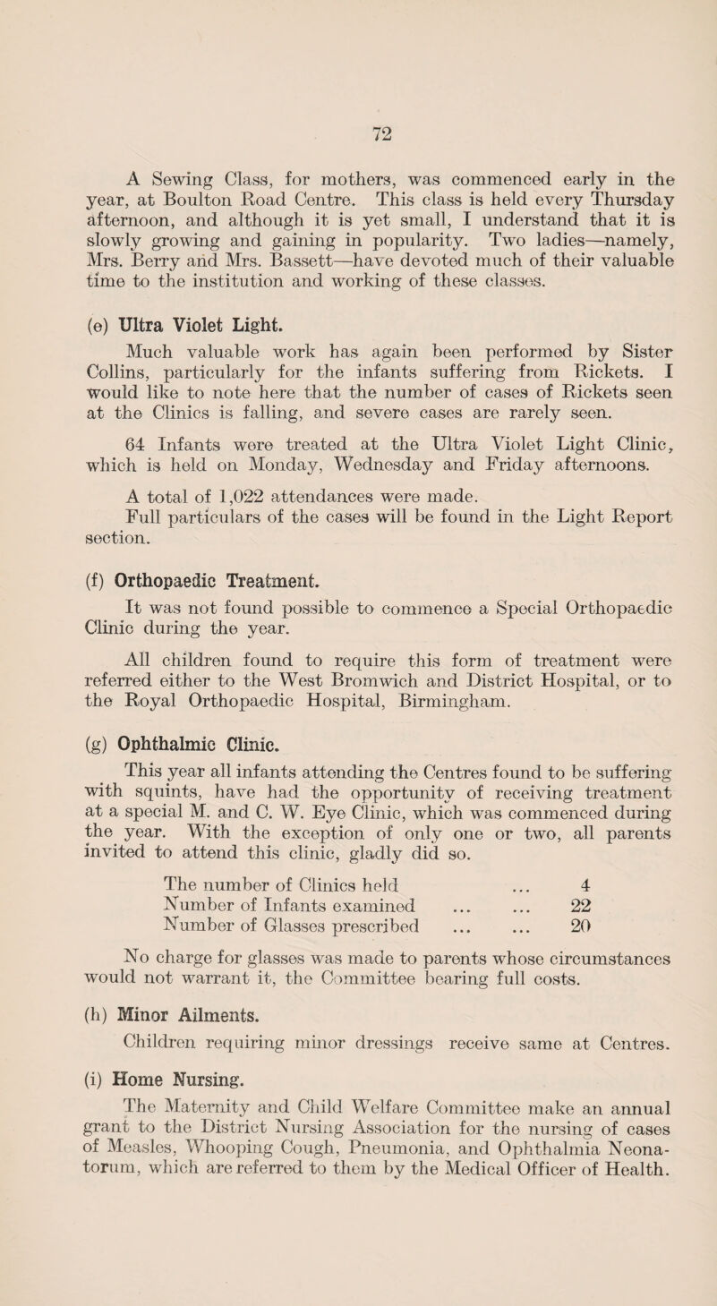 A Sewing Class, for mothers, was commenced early in the year, at Boulton Road Centre. This class is held every Thursday afternoon, and although it is yet small, I understand that it is slowly growing and gaining in popularity. Two ladies—namely, Mrs. Berry and Mrs. Bassett—have devoted much of their valuable time to the institution and working of these classes. (e) Ultra Violet Light. Much valuable work has again been performed by Sister Collins, particularly for the infants suffering from Rickets. I would like to note here that the number of cases of Rickets seen at the Clinics is falling, and severe cases are rarely seen. 64 Infants were treated at the Ultra Violet Light Clinic, which is held on Monday, Wednesday and Friday afternoons. A total of 1,022 attendances were made. Full particulars of the cases will be found in the Light Report section. (f) Orthopaedic Treatment. It was not found possible to commence a Special Orthopaedic Clinic during the year. All children found to require this form of treatment were referred either to the West Bromwich and District Hospital, or to the Royal Orthopaedic Hospital, Birmingham. (g) Ophthalmic Clinic. This year all infants attending the Centres found to be suffering with squints, have had the opportunity of receiving treatment at a special M. and C. W. Eye Clinic, which was commenced during the year. With the exception of only one or two, all parents invited to attend this clinic, gladly did so. The number of Clinics held ... 4 Number of Infants examined ... ... 22 Number of Glasses prescribed ... ... 20 No charge for glasses was made to parents whose circumstances would not warrant it, the Committee bearing full costs. (h) Minor Ailments. Children requiring minor dressings receive same at Centres. (i) Home Nursing. The Maternity and Child Welfare Committee make an annual grant to the District Nursing Association for the nursing of cases of Measles, Whooping Cough, Pneumonia, and Ophthalmia Neona¬ torum, which are referred to them by the Medical Officer of Health.
