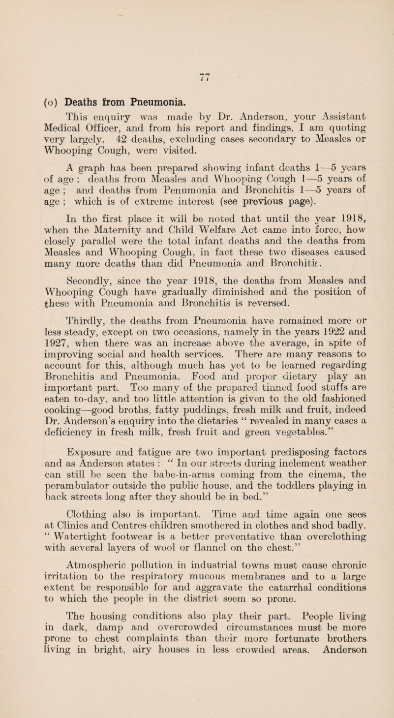 (o) Deaths from Pneumonia. This enquiry was made by Dr. Anderson, your Assistant Medical Officer, and from his report and findings, I am quoting very largely. 42 deaths, excluding cases secondary to Measles or Whooping Cough, were visited. A graph has been prepared showing infant deaths 1—5 years of age ; deaths from Measles and Whooping Cough 1—5 years of age ; and deaths from Penumonia and Bronchitis 1—5 years of age ; which is of extreme interest (see previous page). In the first place it will be noted that until the year 1918, when the Maternity and Child Welfare Act came into force, how closely parallel were the total infant deaths and the deaths from Measles and Whooping Cough, in fact these two diseases caused many more deaths than did Pneumonia and Bronchitis. Secondly, since the year 1918, the deaths from Measles and Whooping Cough have gradually diminished and the position of th ese with Pneumonia and Bronchitis is reversed. Thirdly, the deaths from Pneumonia have remained more or less steady, except on two occasions, namely in the years 1922 and 1927, when there was an increase above the average, in spite of improving social and health services. There are many reasons to account for this, although much has yet to be learned regarding Bronchitis and Pneumonia. Food and proper dietary play an important part. Too many of the prepared tinned food stuffs are eaten to-day, and too little attention is given to the old fashioned cooking—good broths, fatty puddings, fresh milk and fruit, indeed Dr. Anderson’s enquiry into the dietaries “ revealed in many cases a deficiency in fresh milk, fresh fruit and green vegetables.” Exposure and fatigue are two important predisposing factors and as Anderson states : “ In our streets during inclement weather can still be seen the babe-in-arms coming from the cinema, the perambulator outside the public house, and the toddlers playing in back streets long after they should be in bed.” Clothing also is important. Time and time again one sees at Clinics and Centres children smothered in clothes and shod badly. “ Watertight footwear is a better preventative than overclothing with several layers of wool or flannel on the chest.” Atmospheric pollution in industrial towns must cause chronic irritation to the respiratory mucous membranes and to a large extent be responsible for and aggravate the catarrhal conditions to which the people in the district seem so prone. The housing conditions also play their part. People living in dark, damp and overcrowded circumstances must be more prone to chest complaints than their more fortunate brothers living in bright, airy houses in less crowded areas. Anderson