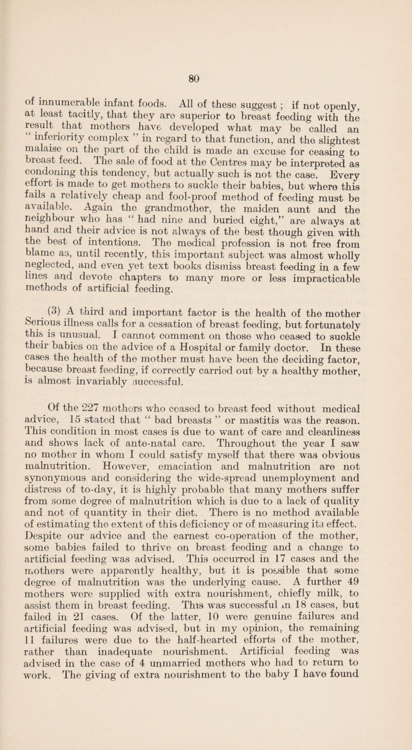 of innumerable infant foods. All of these suggest ; if not openly, at least tacitly, that they are superior to breast feeding with the result that mothers have developed what may be called an “ inferiority complex ” in regard to that function, and the slightest malaise on the part of the child is made an excuse for ceasing to breast feed. The sale of food at the Centres may be interpreted as condoning this tendency, but actually such is not the case. Every effort is made to get mothers to suckle their babies, but where this fails a relatively cheap and fool-proof method of feeding must be available. Again the grandmother, the maiden aunt and the neighbour who has “ had nine and buried eight,” are always at hand and their advice is not always of the best though given with the best of intentions. The medical profession is not free from blame as, until recently, this important subject was almost wholly neglected, and even yet text books dismiss breast feeding in a few lines and devote chapters to many more or less impracticable methods of artificial feeding. (3) A third and important factor is the health of the mother Serious illness calls for a cessation of breast feeding, but fortunately this is unusual. I cannot comment on those who ceased to suckle their babies on the advice of a Hospital or family doctor. In these cases the health of the mother must have been the deciding factor, because breast feeding, if correctly carried out by a healthy mother, is almost invariably successful. Of the 227 mothers who ceased to breast feed without medical advice, 15 stated that “ bad breasts ” or mastitis was the reason. This condition in most cases is due to want of care and cleanliness and shows lack of ante-natal care. Throughout the year I saw no mother in whom I could satisfy myself that there was obvious malnutrition. However, emaciation and malnutrition are not synonymous and considering the wide-spread unemployment and distress of to-day, it is highly probable that many mothers suffer from some degree of malnutrition which is due to a lack of quality and not of quantity in their diet. There is no method available of estimating the extent of this deficiency or of measuring its effect. Despite our advice and the earnest co-operation of the mother, some babies failed to thrive on breast feeding and a change to artificial feeding was advised. This occurred in 17 cases and the mothers were apparently healthy, but it is possible that some degree of malnutrition was the underlying cause. A further 49 mothers were supplied with extra nourishment, chiefly milk, to assist them in breast feeding. This was successful ±n 18 cases, but failed in 21 cases. Of the latter, 10 were genuine failures and artificial feeding was advised, but in my opinion, the remaining 11 failures were due to the half-hearted efforts of the mother, rather than inadequate nourishment. Artificial feeding was advised in the case of 4 unmarried mothers who had to return to work. The giving of extra nourishment to the baby I have found