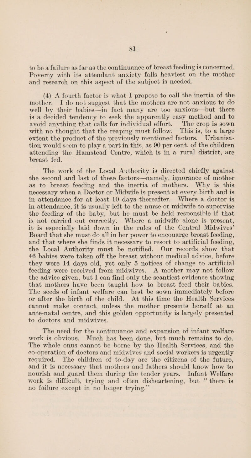 J 81 to bo a failure as far as the continuance of breast feeding is concerned. Poverty with its attendant anxiety falls heaviest on the mother and research on this aspect of the subject is needed. (4) A fourth factor is what I propose to call the inertia of the mother. I do not suggest that the mothers are not anxious to do well by their babies—in fact many are too anxious—but there is a decided tendency to seek the apparently easy method and to avoid anything that calls for individual effort. The crop is sown with no thought that the reaping must follow. This is, to a large extent the product of the previously mentioned factors. Urbanisa¬ tion would seem to play a part in this, as 90 per cent, of the children attending the Hamstead Centre, which is in a rural district, are breast fed. The work of the Local Authority is directed chiefly against the second and last of these factors—namely, ignorance of mother as to breast feeding and the inertia of mothers. Why is this necessary when a Doctor or Midwife is present at every birth and is in attendance for at least 10 days thereafter. Where a doctor is in attendance, it is usually left to the nurse or midwife to supervise the feeding of the baby, but he must be held resnonsible if that is not carried out correctly. Where a midwife alone is present, it is especially laid down in the rules of the Central Midwives’ Board that she must do all in her power to encouarge breast feeding, and that where she finds it necessary to resort to artificial feeding, the Local Authority must be notified. Our records show that 46 babies were taken off the breast without medical advice, before they were 14 days old, yet only 5 notices of change to artificial feeding were received from midwives. A mother may not follow the advice given, but I can find only the scantiest evidence showing that mothers have been taught how to breast feed their babies. The seeds of infant welfare can best be sown immediately before or after the birth of the child. At this time the Health Services cannot make contact, unless the mother presents herself at an ante-natal centre, and this golden opportunity is largely presented to doctors and midwives. The need for the continuance and expansion of infant welfare work is obvious. Much has been done, but much remains to do. The whole onus cannot be borne by the Health Services, and the co-operation of doctors and midwives and social workers is urgently required. The children of to-day are the citizens of the future, and it is necessary that mothers and fathers should know how to nourish and guard them during the tender years. Infant Welfare work is difficult, trying and often disheartening, but “ there is no failure except in no longer trying.”