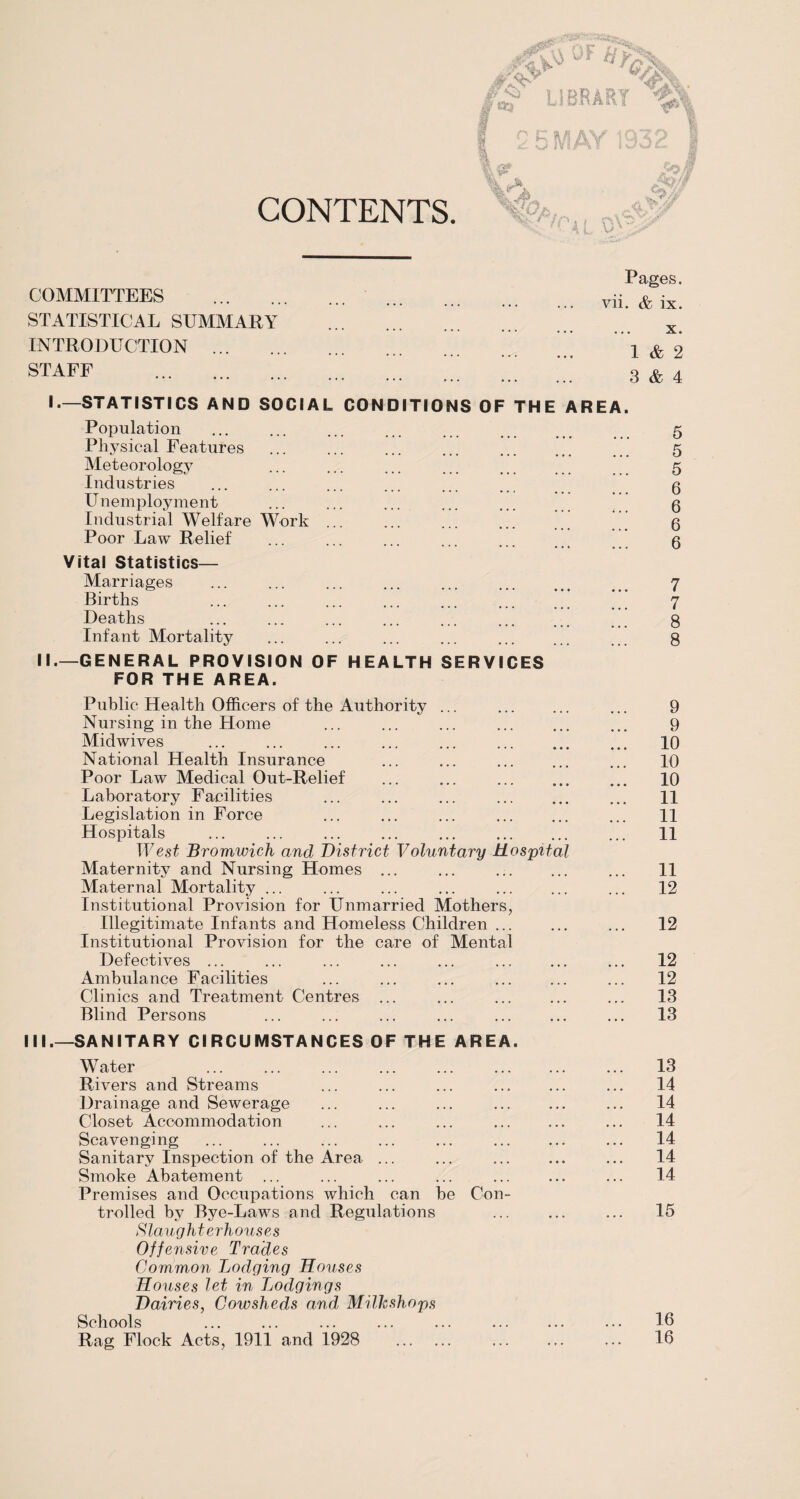 CONTENTS. ^ LIBRARY O K g A\/ 1070 1 4/\Y jMA/r u I 5 /'Ss II I »-/ W & B £3? %?T' pofi M? Pal .OW COMMITTEES . STATISTICAL SUMMARY INTRODUCTION . STAFF Pages, vii. & ix. x. 1 & 2 3 & 4 I.—STATISTICS AND SOCIAL CONDITIONS OF THE AREA. Population Physical Features .” Meteorology Industries Unemployment Industrial Welfare Work ... Poor Law Relief Vital Statistics— Marriages , ••• ••• ••• Births Deaths Infant Mortality II.—GENERAL PROVISION OF HEALTH SERVICES FOR THE AREA. Public Health Officers of the Authority Nursing in the Home Midwives National Health Insurance Poor Law Medical Out-Relief Laboratory Facilities Legislation in Force Hospitals West Bromwich and District Maternity and Nursing Homes Maternal Mortality ... Institutional Provision for Unmarried Mothers, Illegitimate Infants and Homeless Children ... Institutional Provision for the care of Mental Defectives ... Ambulance Facilities Clinics and Treatment Centres ... Blind Persons Voluntary Hospital 5 5 5 6 6 6 6 7 7 8 8 9 9 10 10 10 11 11 11 11 12 12 12 12 13 13 III.—SANITARY CIRCUMSTANCES OF THE AREA. Water Rivers and Streams Drainage and Sewerage Closet Accommodation Scavenging Sanitary Inspection of the Area ... Smoke Abatement ... Premises and Occupations which can be Con¬ trolled by Bye-Laws and Regulations S lau ght erhous e s Offensive Trades Common Lodging Houses Houses let in Tjoclgings Dairies, Cowsheds and Milkshops Schools Rag Flock Acts, 1911 and 1928 . 13 14 14 14 14 14 14 15 16