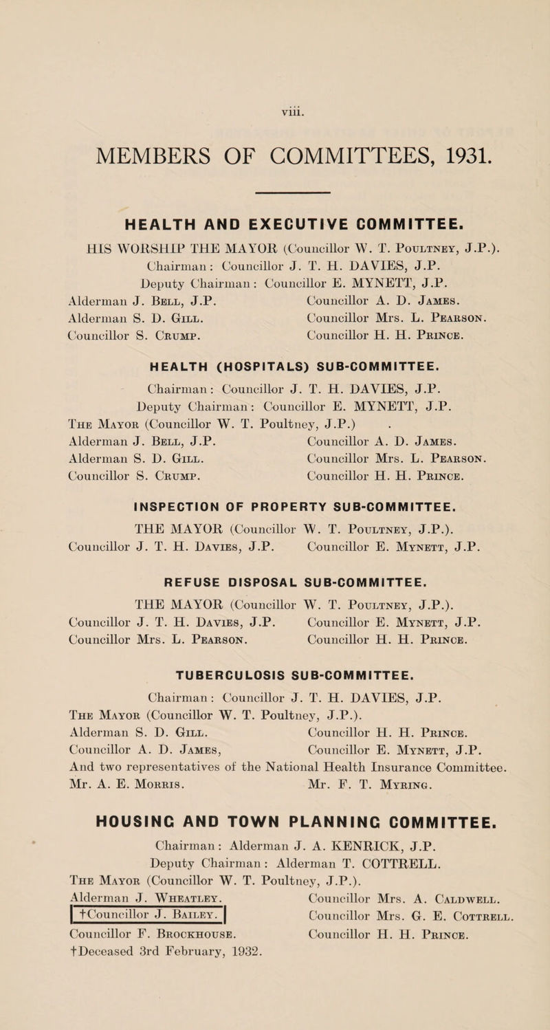 MEMBERS OF COMMITTEES, 1931. HEALTH AND EXECUTIVE COMMITTEE. HIS WORSHIP THE MAYOR (Councillor W. T. Poultney, J.P.). Chairman: Councillor J. T. H. DAVIES, J.P. Deputy Chairman: Councillor E. MYNETT, J.P. Alderman J. Bell, J.P. Councillor A. D. James. Alderman S. D. Gill. Councillor Mrs. L. Pearson. Councillor S. Crump. Councillor H. H. Prince. HEALTH (HOSPITALS) SUB-COMMITTEE. Chairman: Councillor J. T. H. DAVIES, J.P. Deputy Chairman: Councillor E. MYNETT, J.P. The Mayor (Councillor W. T. Poultney, J.P.) Alderman J. Bell, J.P. Councillor A. D. James. Alderman S. D. Gill. Councillor Mrs. L. Pearson. Councillor S. Crump. Councillor H. H. Prince. INSPECTION OF PROPERTY SUB-COMMITTEE. THE MAYOR (Councillor W. T. Poultney, J.P.). Councillor J. T. H. Davies, J.P. Councillor E. Mynett, J.P. REFUSE DISPOSAL SUB-COMMITTEE. THE MAYOR (Councillor W. T. Poultney, J.P.). Councillor J. T. H. Davies, J.P. Councillor E. Mynett, J.P. Councillor Mrs. L. Pearson. Councillor H. H. Prince. TUBERCULOSIS SUB-COMMITTEE. Chairman : Councillor J. T. H. DAVIES, J.P. The Mayor (Councillor W. T. Poultney, J.P.). Alderman S. D. Gill. Councillor H. H. Prince. Councillor A. D. James, Councillor E. Mynett, J.P. And two representatives of the National Health Insurance Committee. Mr. A. E. Morris. Mr. F. T. Myring. HOUSING AND TOWN PLANNING COMMITTEE. Chairman : Alderman J. A. KENRICK, J.P. Deputy Chairman : Alderman T. COTTRELL. The Mayor (Councillor W. T. Poultney, J.P.). Alderman J. Wheatley. Councillor Mrs. A. Caldwell. tCouncillor J. Bailey. Councillor Mrs. G. E. Cottrell. Councillor F. Brockhouse. Councillor H. H. Prince. tDeceased 3rd February, 1932.