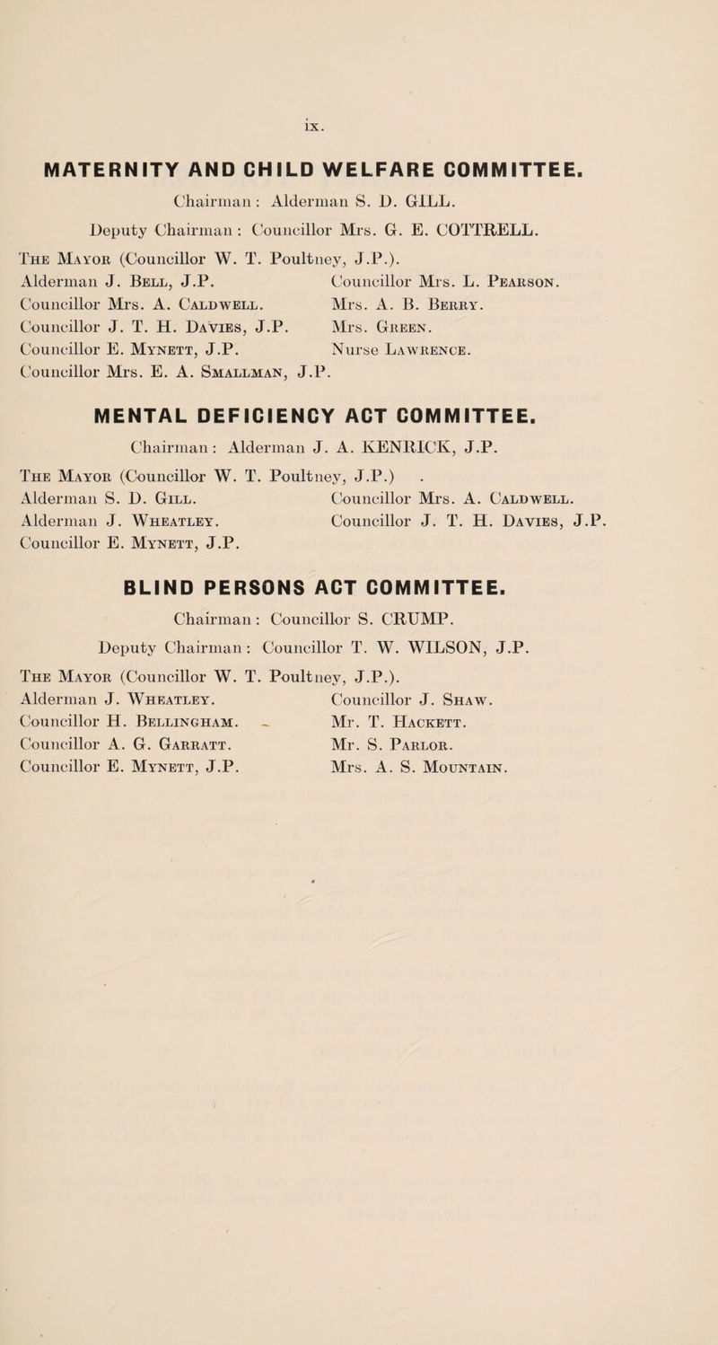 MATERNITY AND CHILD WELFARE COMMITTEE. Chairman : Alderman S. D. GILL. Deputy Chairman : Councillor Mrs. G. E. COTTRELL. The Mayor (Councillor W. T. Poultney, J.P.). Alderman J. Bell, J.P. Councillor Mrs. A. Caldwell. Councillor J. T. H. Davies, J.P. Councillor E. Mynett, J.P. Councillor Mrs. E. A. Smallman, J.P. Councillor Mrs. L. Pearson. Mrs. A. B. Berry. Mrs. Green. Nurse Lawrence. MENTAL DEFICIENCY ACT COMMITTEE. Chairman: Alderman J. A. KENRICK, J.P. The Mayor (Councillor W. T. Poultney, J.P.) Alderman S. D. Gill. Alderman J. Wheatley. Councillor E. Mynett, J.P. Councillor Mrs. A. Caldwell. Councillor J. T. H. Davies, J.P. BLIND PERSONS ACT COMMITTEE. Chairman : Councillor S. CRUMP. Deputy Chairman: Councillor T. W. WILSON, J.P. The Mayor (Councillor W. T. Poult ney, J.P.). Alderman J. Wheatley. Councillor H. Bellingham. Councillor A. G. Garratt. Councillor E. Mynett, J.P. Councillor J. Shaw. Mr. T. Hackett. Mr. S. Parlor. Mrs. A. S. Mountain.