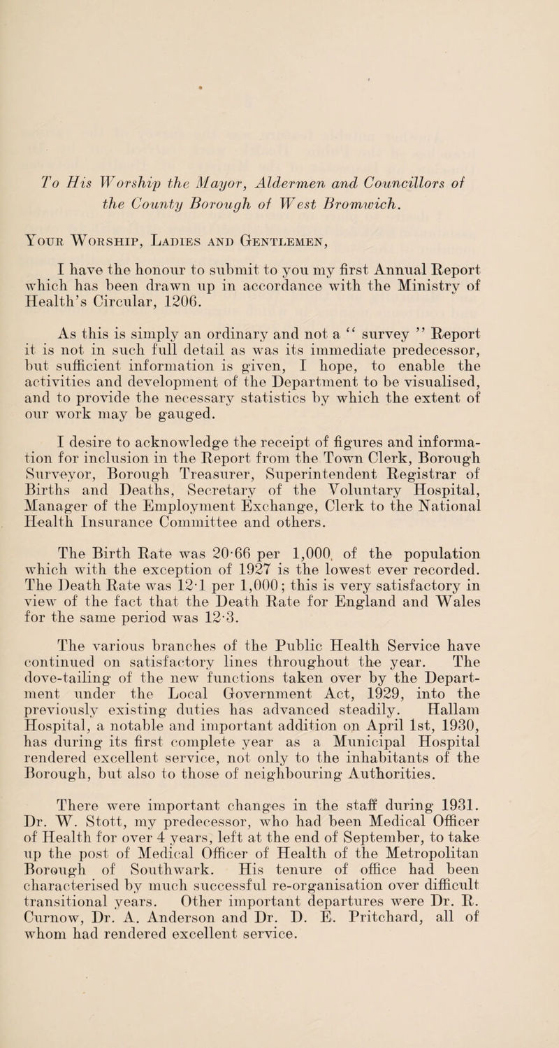 To His Worship the Mayor, Aldermen and Councillors of the County Borough of West Bromwich. Your Worship, Ladies and Gentlemen, I have the honour to submit to you my first Annual Report which has been drawn up in accordance with the Ministry of Health’s Circular, 1206. As this is simply an ordinary and not a “ survey ” Report it is not in such full detail as was its immediate predecessor, but sufficient information is given, I hope, to enable the activities and development of the Department to be visualised, and to provide the necessary statistics by which the extent of our work may be gauged. I desire to acknowledge the receipt of figures and informa¬ tion for inclusion in the Report from the Town Clerk, Borough Surveyor, Borough Treasurer, Superintendent Registrar of Births and Deaths, Secretary of the Voluntary Hospital, Manager of the Employment Exchange, Clerk to the National Health Insurance Committee and others. The Birth Rate was 20-66 per 1,000, of the population which with the exception of 1927 is the lowest ever recorded. The Death Rate was 12-1 per 1,000; this is very satisfactory in view of the fact that the Death Rate for England and Wales for the same period was 12-3. The various branches of the Public Health Service have continued on satisfactory lines throughout the year. The dove-tailing of the new functions taken over by the Depart¬ ment under the Local Government Act, 1929, into the previously existing duties has advanced steadily. Hallam Hospital, a notable and important addition on April 1st, 1930, has during its first complete year as a Municipal Hospital rendered excellent service, not only to the inhabitants of the Borough, but also to those of neighbouring Authorities. There were important changes in the staff during 1931. Dr. W. Stott, my predecessor, who had been Medical Officer of Health for over 4 years, left at the end of September, to take up the post of Medical Officer of Health of the Metropolitan Borough of Southwark. His tenure of office had been characterised by much successful re-organisation over difficult transitional years. Other important departures were Dr. R. Curnow, Dr. A. Anderson and Dr. D. E. Pritchard, all of whom had rendered excellent service.