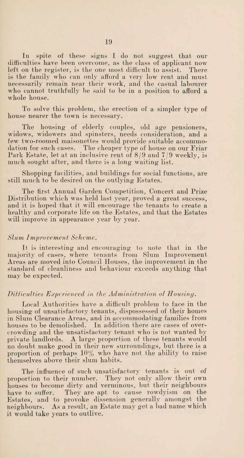 In spite of these signs I do not suggest that our difficulties have been overcome, as the class of applicant now left on the register, is the one most difficult to assist. There is the family who can only afford a very low rent and must necessarily remain near their work, and the casual labourer who cannot truthfully be said to be in a position to afford a whole house. To solve this problem, the erection of a simpler type of house nearer the town is necessary. The housing of elderly couples, old age pensioners, widows, widowers and spinsters, needs consideration, and a few two-roomed maisonettes would provide suitable accommo¬ dation for such cases. The cheaper type of house on our Friar Park Estate, let at an inclusive rent of 8/9 and 7/9 weekly, is much sought after, and there is a long waiting list. Shopping facilities, and buildings for social functions, are still much to be desired on the outlying Estates. The first Annual Garden Competition, Concert and Prize Distribution which was held last year, proved a great success, and it is hoped that it will encourage the tenants to create a healthy and corporate life on the Estates, and that the Estates will improve in appearance year by year. Slum Improvement Seheme. It is interesting and encouraging to note that in the majority of cases, where tenants from Slum Improvement Areas are moved into Council Houses, the improvement in the standard of cleanliness and behaviour exceeds anything that may be expected. Difficult ies Experienced in the Administration of Housing. Local Authorities have a difficult problem to face in the housing of unsatisfactory tenants, dispossessed of their homes in Slum Clearance Areas, and in accommodating families from houses to be demolished. In addition there are cases of over¬ crowding and the unsatisfactory tenant who is not wanted by private landlords. A large proportion of these tenants would no doubt make good in their new surroundings, but there is a proportion of perhaps 10% who have not the ability to raise themselves above their slum habits. The influence of such unsatisfactory tenants is out of proportion to their number. They not only allow their own houses to become dirty and verminous, but their neighbours have to suffer. They are apt to cause rowdyism on the Estates, and to provoke dissension generally amongst the neighbours. As a result, an Estate may get a bad name which it would take years to outlive.