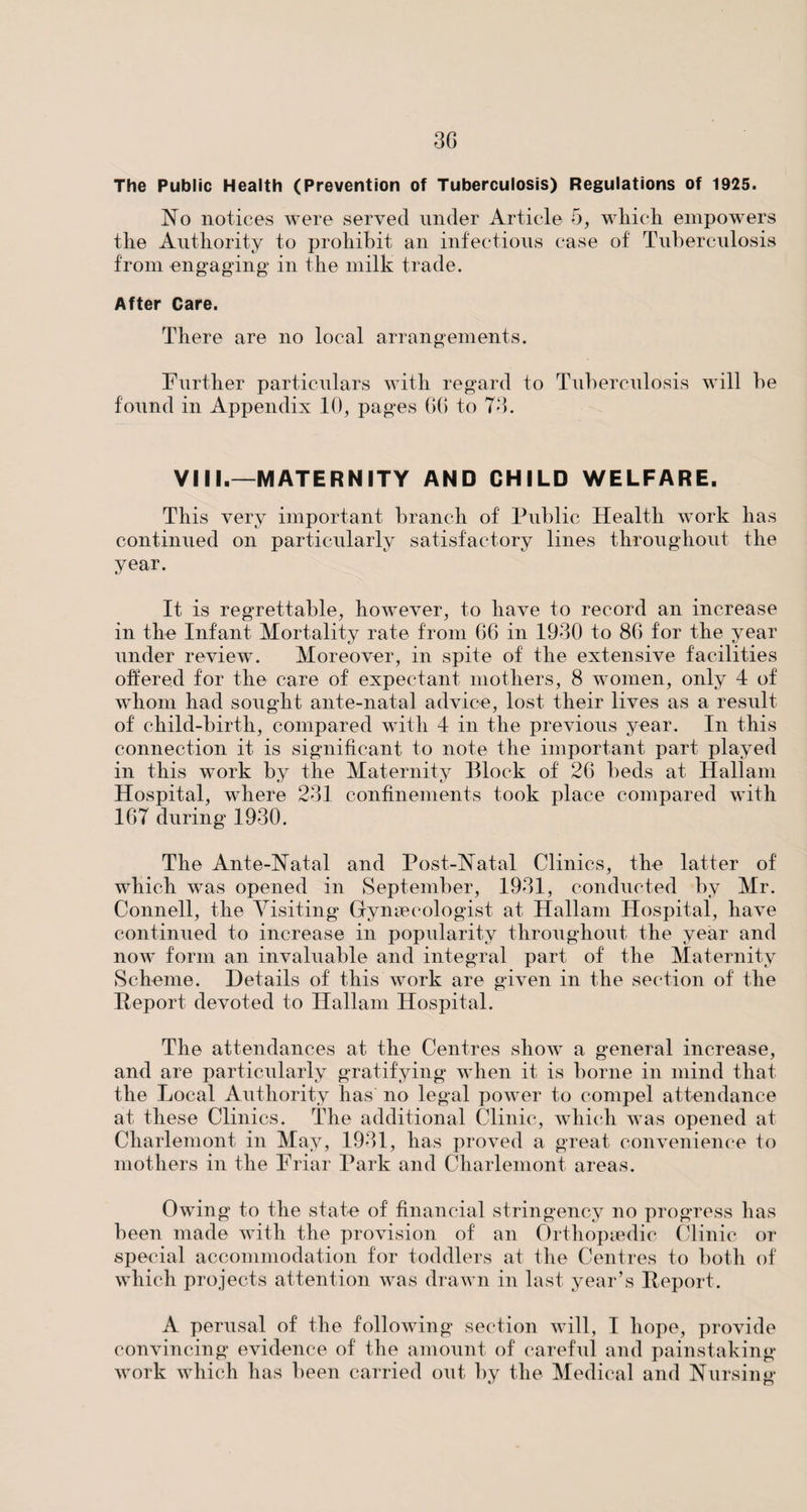 The Public Health (Prevention of Tuberculosis) Regulations of 1925. No notices were served under Article 5, which empowers the Authority to prohibit an infectious case of Tuberculosis from engaging in the milk trade. After Care. There are no local arrangements. Further particulars with regard to Tuberculosis will be found in Appendix 10, pages 66 to 73. VIII.—MATERNITY AND CHILD WELFARE. This very important branch of Public Health work has continued on particularly satisfactory lines throughout the year. It is regrettable, however, to have to record an increase in the Infant Mortality rate from 66 in 1930 to 86 for the year under review. Moreover, in spite of the extensive facilities offered for the care of expectant mothers, 8 women, only 4 of whom had sought ante-natal advice, lost their lives as a result of child-birth, compared with 4 in the previous year. In this connection it is significant to note the important part played in this work by the Maternity Block of 26 beds at Hallam Hospital, where 231 confinements took place compared with 167 during 1930. The Ante-Natal and Post-Natal Clinics, the latter of which was opened in September, 1931, conducted by Mr. Connell, the Visiting Gynaecologist at Hallam Hospital, have continued to increase in popularity throughout the year and now form an invaluable and integral part of the Maternity Scheme. Details of this work are given in the section of the Report devoted to Hallam Hospital. The attendances at the Centres show a general increase, and are particularly gratifying when it is borne in mind that the Local Authority has no legal power to compel attendance at these Clinics. The additional Clinic, which was opened at Cliarlemont in May, 1931, has proved a great convenience to mothers in the Friar Park and Cliarlemont areas. Owing to the state of financial stringency no progress has been made with the provision of an Orthopaedic Clinic or special accommodation for toddlers at the Centres to both of which projects attention was drawn in last year’s Report. A perusal of the following section will, I hope, provide convincing evidence of the amount of careful and painstaking work which has been carried out by the Medical and Nursing