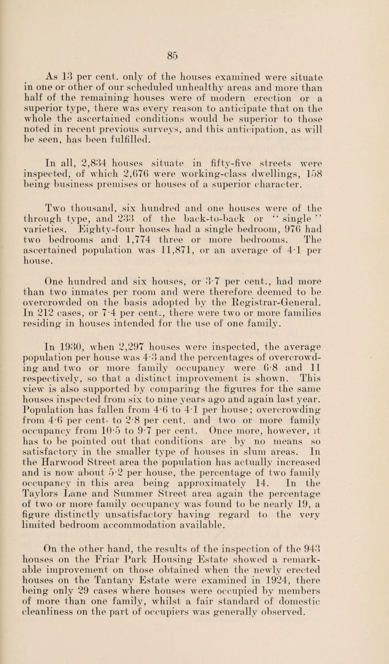 As 13 per cent, only of the houses examined were situate in one or other of our scheduled unhealthy areas and more than half of the remaining houses were of modern erection or a superior type, there was every reason to anticipate that on the whole the ascertained conditions would be superior to those noted in recent previous surveys, and this anticipation, as will he seen, has been fulfilled. In all, 2,834 houses situate in fifty-five streets were inspected, of which 2,676 were working-class dwellings, 158 being business premises or houses of a superior character. Two thousand, six hundred and one houses were of the through type, and 233 of the back-to-back or “ single varieties. Eighty-four houses had a single bedroom, 976 had two bedrooms and 1,774 three or more bedrooms. The ascertained population was 11,871, or an average of 41 per house. One hundred and six houses, or 3-7 per cent., had more than two inmates per room and were therefore deemed to be overcrowded on the basis adopted by the Registrar-General. In 212 cases, or 7-4 per cent., there were two or more families residing in houses intended for the use of one family. In 1930, when 2,297 houses were inspected, the average population per house was 4-3 and the percentages of overcrowd¬ ing and two or more family occupancy were 6-8 and 11 respectively, so that a distinct improvement is shown. This view is also supported by comparing the figures for the same houses inspected from six to nine years ago and again last year. Population has fallen from 4-6 to 4-1 per house; overcrowding from 4-6 per cent- to 2 8 per cent, and two or more family occupancy from 10*5 to 9-7 per cent. Once more, however, it has to be pointed out that conditions are by no means so satisfactory in the smaller type of houses in slum areas. In the Harwood Street area the population has actually increased and is now about 5 2 per house, the percentage of two family occupancy in this area being approximately 14. In the Taylors Lane and Summer Street area again the percentage of two or more family occupancy was found to be nearly 19, a figure distinctly unsatisfactory having regard to the very limited bedroom accommodation available. On the other hand, the results of the inspection of the 943 houses on the Friar Park Housing Estate showed a remark¬ able improvement on those obtained when the newly erected houses on the Tantany Estate were examined in 1924, there being only 29 cases where houses were occupied by members of more than one family, whilst a fair standard of domestic cleanliness on the part of occupiers was generally observed.
