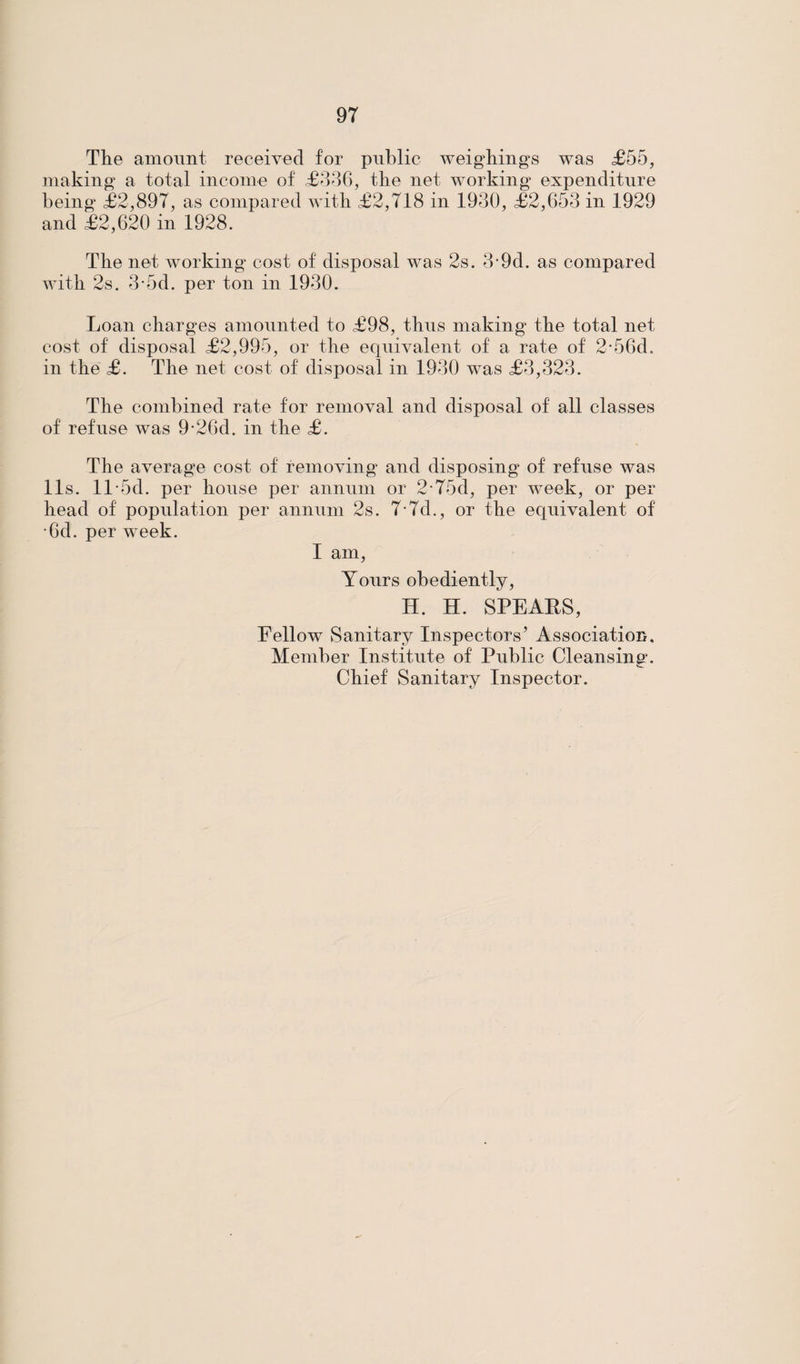 The amount received for public weighings was £55, making a total income of £336, the net working expenditure being £2,897, as compared with £2,718 in 1930, £2,653 in 1929 and £2,620 in 1928. The net working cost of disposal was 2s. 3-9d. as compared with 2s. 3-5d. per ton in 1930. Loan charges amounted to £98, thus making the total net cost of disposal £2,995, or the equivalent of a rate of 2*56d. in the £. The net cost of disposal in 1930 was £3,323. The combined rate for removal and disposal of all classes of refuse was 9-26d. in the £. The average cost of removing and disposing of refuse was 11s. ll-5d. per house per annum or 275d, per week, or per head of population per annum 2s. 7-7d., or the equivalent of •6d. per week. I am, Yours obediently, H. H. SPEAES, Fellow Sanitary Inspectors’ Association. Member Institute of Public Cleansing. Chief Sanitary Inspector.