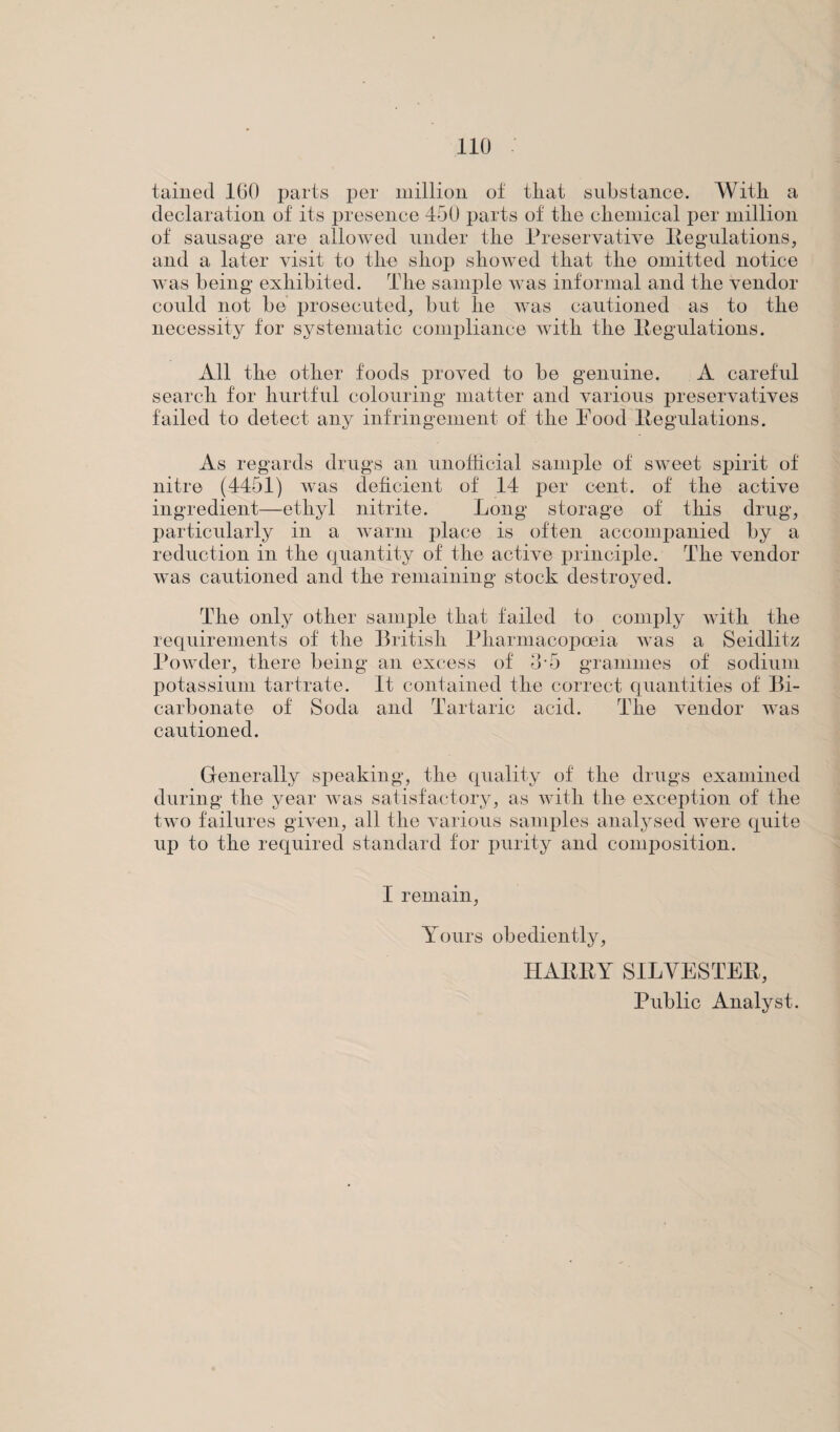 tamed 160 parts per million of tliat substance. With a declaration of its presence 450 parts of the chemical per million of sausage are allowed under the Preservative Regulations, and a later visit to the shop showed that the omitted notice was being exhibited. The sample was informal and the vendor could not be prosecuted, but he was cautioned as to the necessity for systematic compliance with the Regulations. All the other foods proved to be genuine. A careful search for hurtful colouring matter and various preservatives failed to detect any infringement of the Pood Regulations. As regards drugs an unofficial sample of sweet spirit of nitre (4451) was deficient of 14 per cent, of the active ingredient—ethyl nitrite. Long storage of this drug, particularly in a warm place is often accompanied by a reduction in the quantity of the active principle. The vendor was cautioned and the remaining stock destroyed. The only other sample that failed to comply with the requirements of the British Pharmacopoeia was a Sekllitz Powder, there being an excess of 3-5 grammes of sodium potassium tartrate. It contained the correct quantities of Bi¬ carbonate of Soda and Tartaric acid. The vendor was cautioned. Generally speaking, the quality of the drugs examined during the year was satisfactory, as with the exception of the two failures given, all the various samples analysed were quite up to the required standard for purity and composition. I remain, Yours obediently, HARRY SILVESTER, Public Analyst.