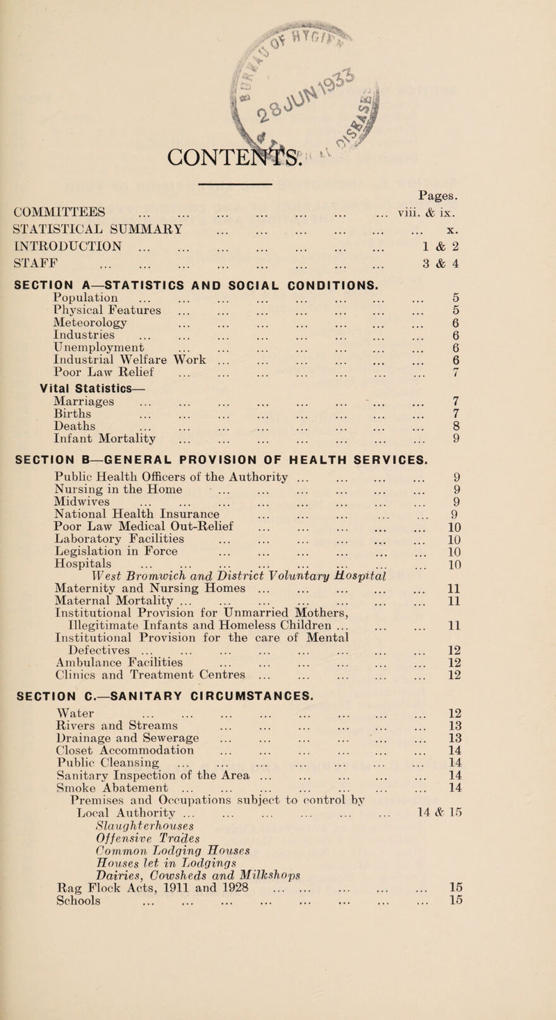 5 Pages. ... viii. & ix. 1 3 x. & 2 & 4 COMMITTEES . STATISTICAL SUMMARY INTRODUCTION . STAFF . SECTION A—STATISTICS AND SOCIAL CONDITIONS. Population Physical Features ... ... ... ... . Meteorology Industries Unemployment Industrial Welfare Work ... Poor Law Relief Vital Statistics— Marriages Births ... ... ... ... ... . Deaths Infant Mortality 5 5 6 6 6 6 n 7 7 8 9 SECTION B—GENERAL PROVISION OF HEALTH SERVICES. Public Health Officers of the Authority ... Nursing in the Home Midwives National Health Insurance Poor Law Medical Out-Relief Laboratory Facilities Legislation in Force Hospitals West Bromwich and District Voluntary Hospital Maternity and Nursing Homes ... ... . Maternal Mortality ... Institutional Provision for Unmarried Mothers, Illegitimate Infants and Homeless Children ... Institutional Provision for the care of Mental Defectives ... ... ... ... ... . Ambulance Facilities Clinics and Treatment Centres 9 9 9 9 10 10 10 10 11 11 11 12 12 12 SECTION C.—SANITARY CIRCUMSTANCES. Water Rivers and Streams Drainage and Sewerage Closet Accommodation Public Cleansing Sanitary Inspection of the Area ... Smoke Abatement ... Premises and Occupations subject to control by Local Authority ... Slaughterhouses Offensive Trades Common Lodging Houses Houses let in Lodgings Dairies, Cowsheds and Milkshops Rag Flock Acts, 1911 and 1928 . Schools 12 13 13 14 14 14 14 14 & 15 15 15