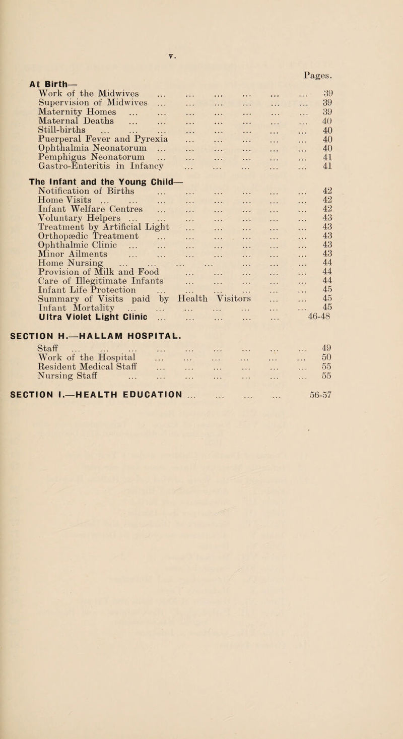 At Birth— Work of the Mid wives Supervision of Midwives ... Maternity Homes Maternal Deaths Still-births Puerperal Fever and Pyrexia Ophthalmia Neonatorum Pemphigus Neonatorum Gastro-Enteritis in Infancy The Infant and the Young Child— Notification of Births Home Visits ... Infant Welfare Centres Voluntary Helpers ... Treatment by Artificial Light Orthopaedic Treatment Ophthalmic Clinic Minor Ailments Home Nursing Provision of Milk and Food Care of Illegitimate Infants Infant Life Protection Summary of Visits paid by Health Visitors Infant Mortality Ultra Violet Light Clinic. SECTION H.—HALLAM HOSPITAL. Staff . . Work of the Hospital Resident Medical Staff Nursing Staff Pages. 39 . 39 . 39 . 40 40 40 40 41 41 42 42 42 43 43 43 43 43 44 44 44 45 45 45 46-48 49 50 55 55 SECTION I.—HEALTH EDUCATION. 56-57