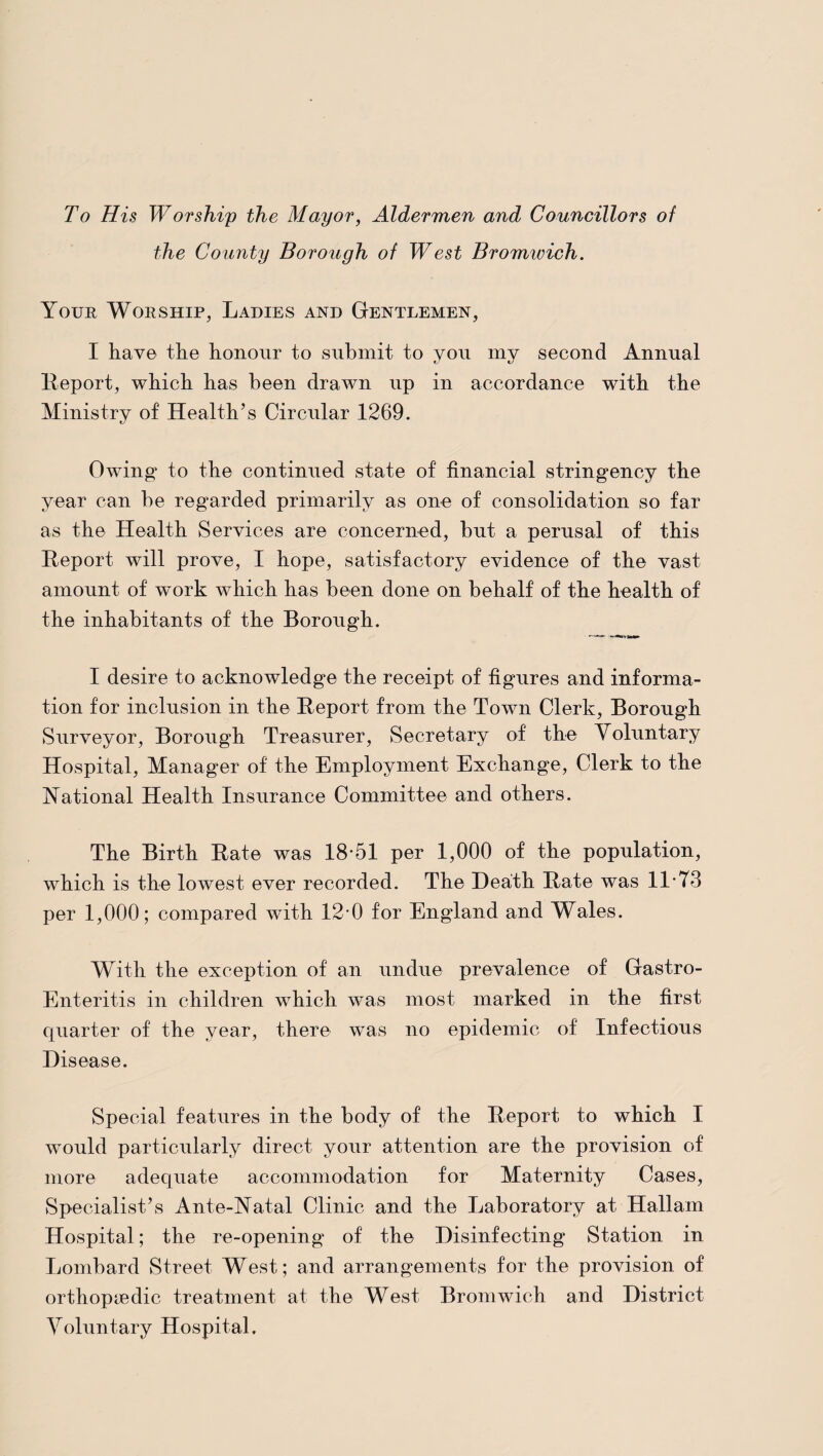 To His Worship the Mayor, Aldermen and Councillors of the County Borough of West Bromwich. Your Worship, Ladies and Gentlemen, I hay© the honour to submit to you my second Annual Report, which has been drawn up in accordance with the Ministry of Health’s Circular 1269. Owing* to the continued state of financial stringency the year can he regarded primarily as one of consolidation so far as the Health Services are concerned, but a perusal of this Report will prove, I hope, satisfactory evidence of the vast amount of work which has been done on behalf of the health of the inhabitants of the Borough. I desire to acknowledge the receipt of figures and informa¬ tion for inclusion in the Report from the Town Clerk, Borough Surveyor, Borough Treasurer, Secretary of the Voluntary Hospital, Manager of the Employment Exchange, Clerk to the National Health Insurance Committee and others. The Birth Rate was 18*51 per 1,000 of the population, which is the lowest ever recorded. The Heath Rate was 11*73 per 1,000; compared with 12*0 for England and Wales. With the exception of an undue prevalence of Gastro- Enteritis in children which was most marked in the first quarter of the year, there was no epidemic of Infectious Disease. Special features in the body of the Report to which I would particularly direct your attention are the provision of more adequate accommodation for Maternity Cases, Specialist’s Ante-Natal Clinic and the Laboratory at Hallam Hospital; the re-opening of the Disinfecting Station in Lombard Street West; and arrangements for the provision of orthopyedic treatment at the West Bromwich and District Voluntary Hospital,