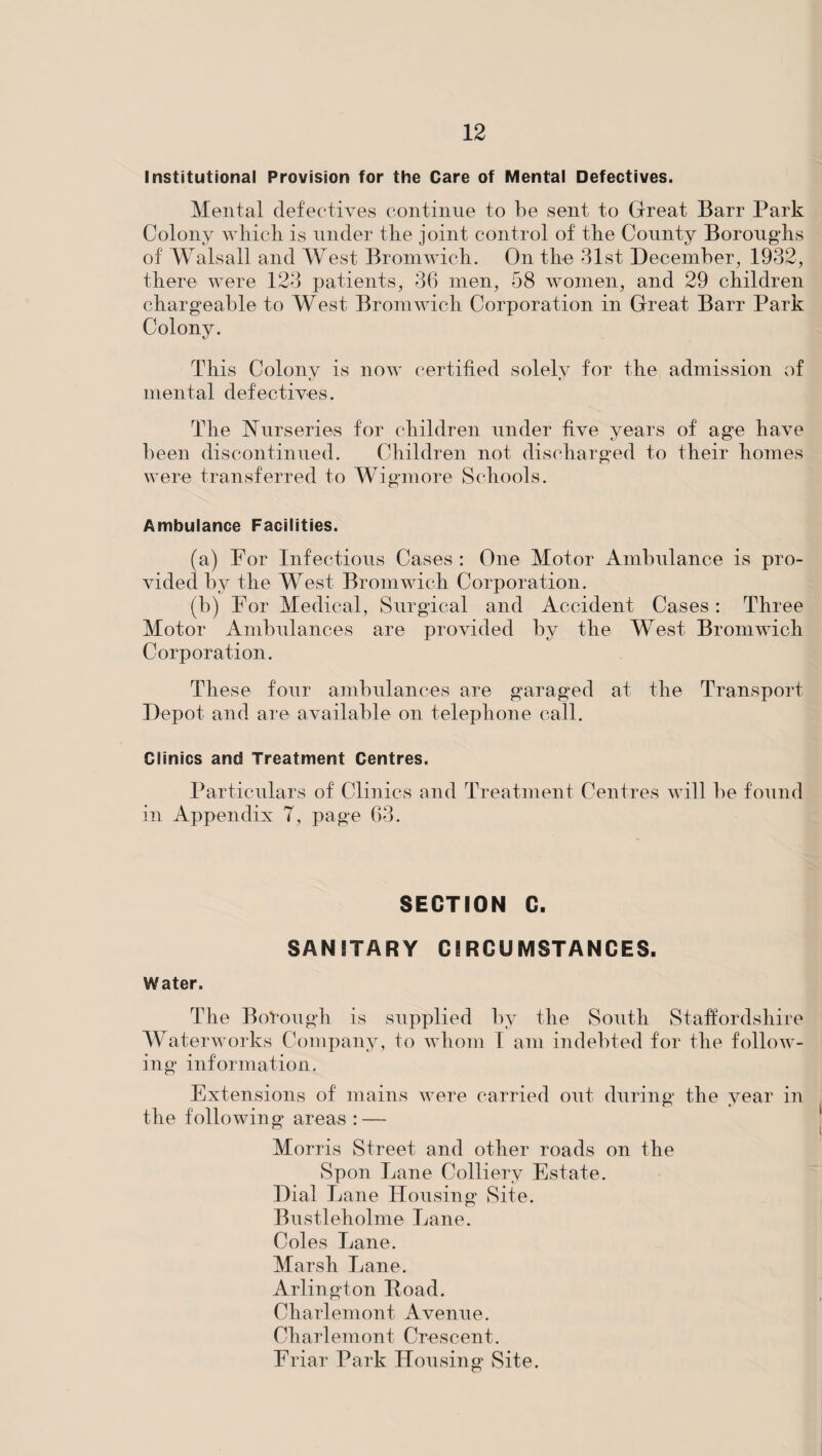Institutional Provision for the Care of Mental Defectives. Mental defectives continue to be sent to Great Barr Park Colony which is under the joint control of the County Boroughs of Walsall and West Bromwich. On the 31st December, 1932, there were 123 patients, 36 men, 58 women, and 29 children chargeable to West Bromwich Corporation in Great Barr Park Colony. This Colony is now certified solely for the admission of mental defectives. The Nurseries for children under five years of age have been discontinued. Children not discharged to their homes were transferred to Wigmore Schools. Ambulance Facilities. (a) For Infections Cases : One Motor Ambulance is pro¬ vided by the West Bromwich Corporation. (b) For Medical, Surgical and Accident Cases: Three Motor Ambulances are provided by the West Bromwich Corporation. These four ambulances are garaged at the Transport Depot and are available on telephone call. Clinics and Treatment Centres. Particulars of Clinics and Treatment Centres will be found in Appendix T, page 63. SECTION C. SANITARY CIRCUMSTANCES. Water. The Borough is supplied by the South Staffordshire Waterworks Company, to whom I am indebted for the follow¬ ing information. Extensions of mains were carried out during the year in the following areas : — Morris Street and other roads on the Spon Lane Colliery Estate. Dial Lane Housing Site. Bustleholme Lane. Coles Lane. Marsh Lane. Arlington Road. Charlemont Avenue. Chariemont, Crescent. Friar Park Housing Site.