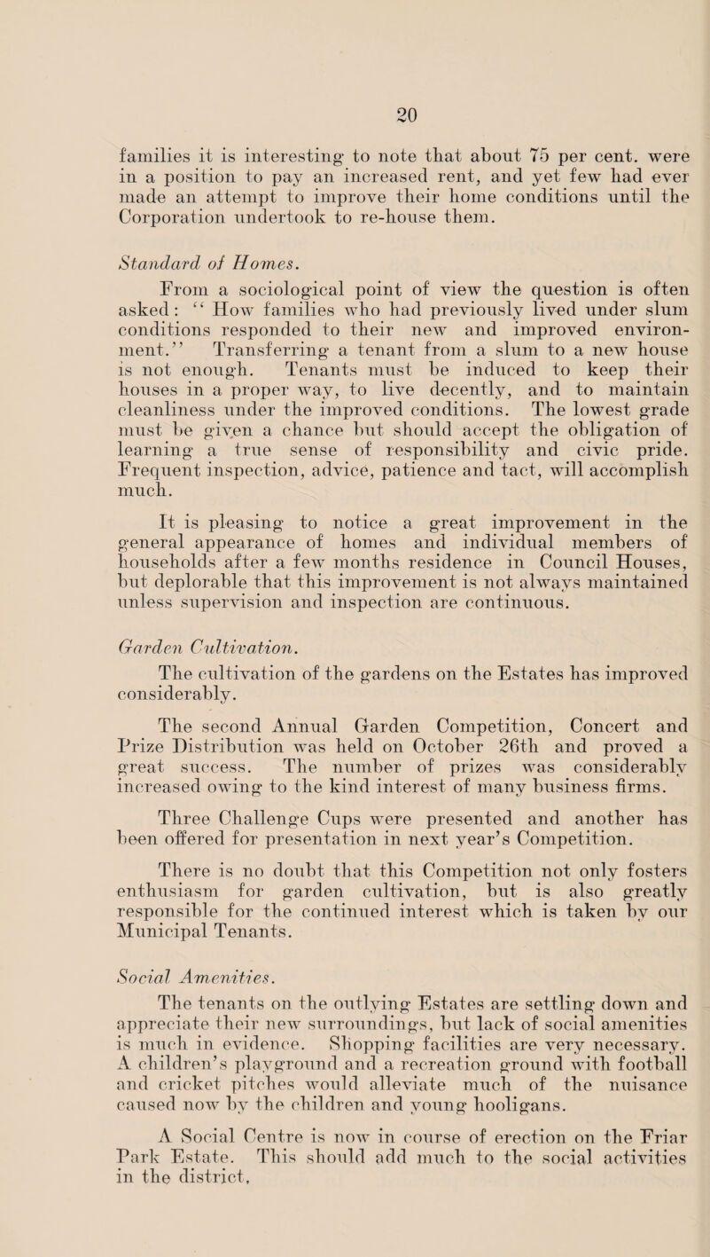 families it is interesting* to note that about 75 per cent, were in a position to pay an increased rent, and yet few had ever made an attempt to improve their home conditions until the Corporation undertook to re-house them. Standard of Homes. From a sociological point of view the question is often asked: “ How families who had previously lived under slum conditions responded to their new and improved environ¬ ment.” Transferring a tenant from a slum to a new house is not enough. Tenants must he induced to keep their houses in a proper way, to live decently, and to maintain cleanliness under the improved conditions. The lowest grade must he given a chance hut should accept the obligation of learning a true sense of responsibility and civic pride. Frequent inspection, advice, patience and tact, will accomplish much. It is pleasing to notice a great improvement in the general appearance of homes and individual members of households after a few months residence in Council Houses, but deplorable that this improvement is not always maintained unless supervision and inspection are continuous. Garden Cultivation. The cultivation of the gardens on the Estates has improved considerably. The second Annual Garden Competition, Concert and Prize Distribution was held on October 26th and proved a great success. The number of prizes was considerably increased owing to the kind interest of many business firms. Three Challenge Cups were presented and another has been offered for presentation in next year’s Competition. There is no doubt that this Competition not only fosters enthusiasm for garden cultivation, but is also greatly responsible for the continued interest which is taken by our Municipal Tenants. Social Amenities. The tenants on the outlying Estates are settling down and appreciate their new surroundings, but lack of social amenities is much in evidence. Shopping facilities are very necessary. A children’s playground and a recreation ground with football and cricket pitches would alleviate much of the nuisance caused now by the children and young hooligans. A Social Centre is now in course of erection on the Friar Park Estate. This should add much to the social activities in the district,