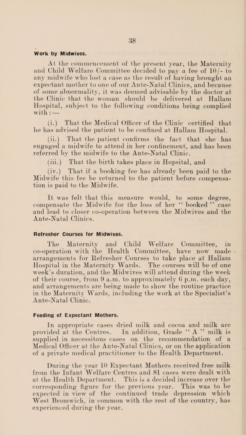 Work by Midwives. At the commencement of the present year, the Maternity and Child Welfare Committee decided to pay a fee of 10/- to any midwife who lost a case as the result of having- brought an expectant mother to one of our Ante-Natal Clinics, and because of some abnormality, it was deemed advisable by the doctor at the Clinic that the woman should be delivered at Hallam Hospital, subject to the following conditions being complied with : — (i.) That the Medical Officer of the Clinic certified that he has advised the patient to be confined at Hallam Hospital. (ii.) That the patient confirms the fact that she has engaged a midwife to attend in her confinement, and has been referred by the midwife to the Ante-Natal Clinic. (iii.) That the birth takes place in Hopsital, and (iv.) That if a booking fee has already been paid to the Midwife this fee be returned to the patient before compensa¬ tion is paid to the Midwife. It was felt that this measure would, to some degree, compensate the Midwife for the loss of her “ booked ” case and lead to closer co-operation between the Midwives and the Ante-Natal Clinics. Refresher Courses for Midwives. The Maternity and Child Welfare Committee, in co-operation with the Health Committee, have now made arrangements for Refresher Courses to take place at Hallam Hospital in the Maternity Wards. The courses will be of one week’s duration, and the Midwives will attend during the week of their course, from 9 a.m. to approximately 6 p.m. each day, and arrangements are being made to show the routine practice in the Maternity Wards, including the work at the Specialist’s Ante-Natal Clinic. Feeding of Expectant Mothers. In appropriate cases dried milk and cocoa and milk are provided at the Centres. In addition, Grade “ A ” milk is supplied in necessitous cases on the recommendation of a Medical Officer at the Ante-Natal Clinics, or on the application of a private medical practitioner to the Health Department. During the year 10 Expectant Mothers received free milk from the Infant Welfare Centres and 81 cases were dealt with at the Health Department. This is a decided increase over the corresponding figure for the previous year. This was to be expected in view of the continued trade depression which West Bromwich, in common with the rest of the country, has experienced during the year.