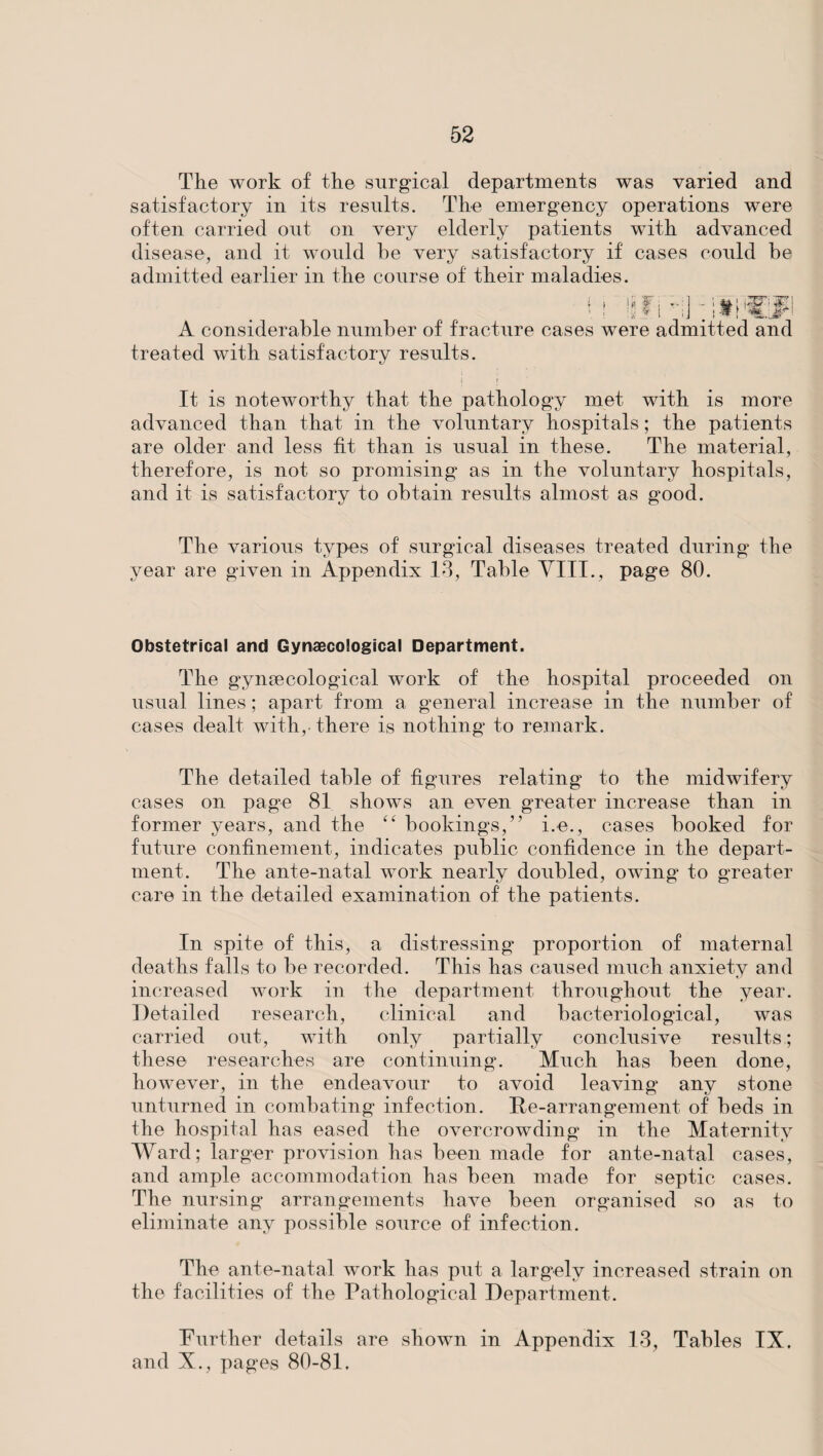 The work of the surgical departments was varied and satisfactory in its results. The emergency operations were often carried out on very elderly patients with advanced disease, and it would he very satisfactory if cases could he admitted earlier in the course of their maladies. A considerable number of fracture cas treated with satisfactory results. j ( It is noteworthy that the pathology met with is more advanced than that in the voluntary hospitals; the patients are older and less fit than is usual in these. The material, therefore, is not so promising as in the voluntary hospitals, and it is satisfactory to obtain results almost as good. The various types of surgical diseases treated during the year are given in Appendix 13, Table VIII., page 80. (• i !(? •• v 1 rffl * were admitted and Obstetrical and Gynaecological Department. The gynaecological work of the hospital proceeded on usual lines; apart from a general increase in the number of cases dealt with,, there is nothing to remark. The detailed table of figures relating to the midwifery cases on page 81 showTs an even greater increase than in former years, and the “ bookings,” i.e., cases booked for future confinement, indicates public confidence in the depart¬ ment. The ante-natal work nearly doubled, owing to greater care in the detailed examination of the patients. In spite of this, a distressing proportion of maternal deaths falls to be recorded. This has caused much anxiety and increased work in the department throughout the year. Detailed research, clinical and bacteriological, was carried out, with only partially conclusive results; these researches are continuing. Much has been done, however, in the endeavour to avoid leaving any stone unturned in combating infection. De-arrangement of beds in the hospital has eased the overcrowding in the Maternity Ward; larger provision has been made for ante-natal cases, and ample accommodation has been made for septic cases. The nursing arrangements have been organised so as to eliminate any possible source of infection. The ante-natal work has put a largely increased strain on the facilities of the Pathological Department. Further details are shown in Appendix 13, Tables IX. and X., pages 80-81.