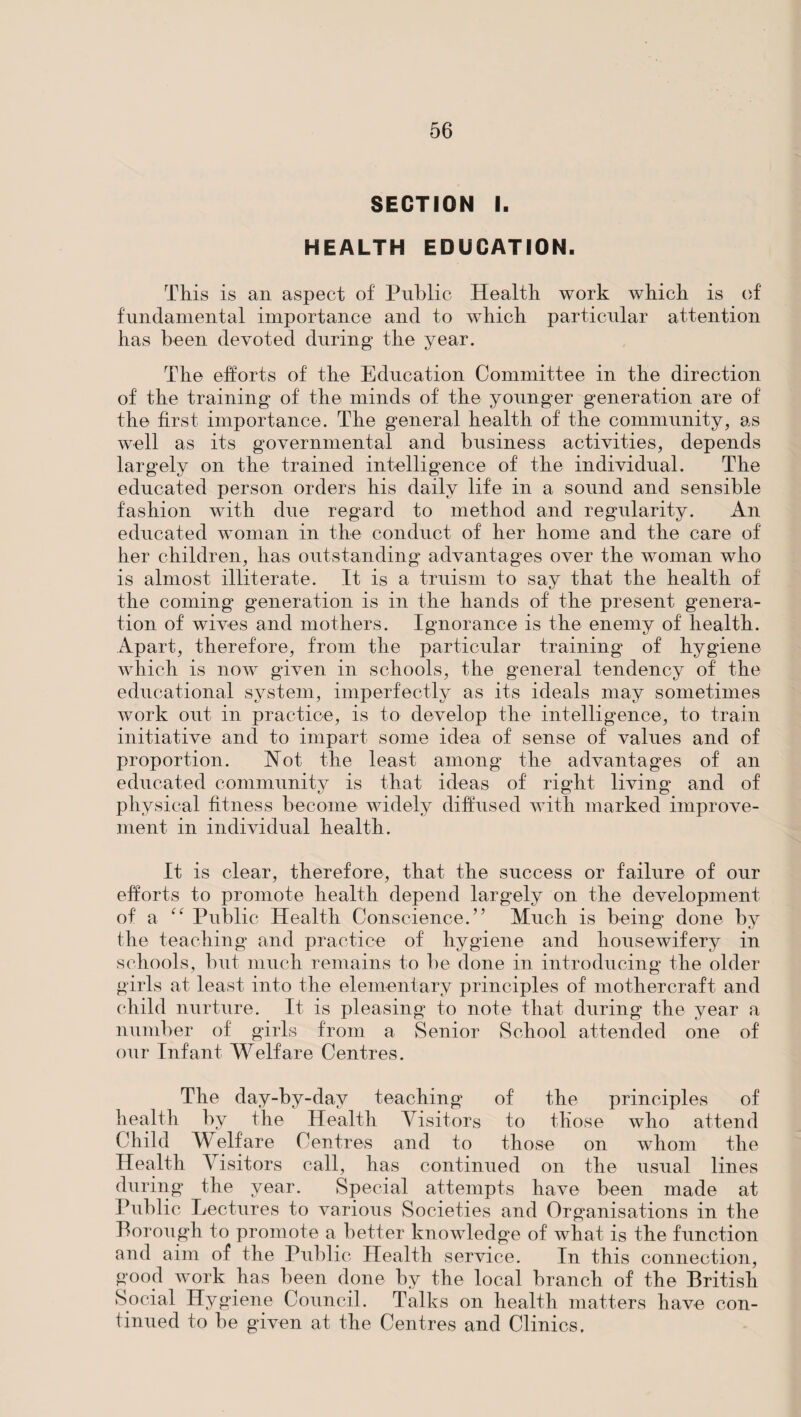 SECTION I. HEALTH EDUCATION. This is an aspect of Public Health work which is of fundamental importance and to which particular attention has been devoted during the year. The efforts of the Education Committee in the direction of the training of the minds of the younger generation are of the first importance. The general health of the community, as well as its governmental and business activities, depends largely on the trained intelligence of the individual. The educated person orders his daily life in a sound and sensible fashion with due regard to method and regularity. An educated woman in the conduct of her home and the care of her children, has outstanding advantages over the woman who is almost illiterate. It is a truism to say that the health of the coming generation is in the hands of the present genera¬ tion of wives and mothers. Ignorance is the enemy of health. Apart, therefore, from the particular training of hygiene which is now given in schools, the general tendency of the educational system, imperfectly as its ideals may sometimes work out in practice, is to develop the intelligence, to train initiative and to impart some idea of sense of values and of proportion. Hot the least among the advantages of an educated community is that ideas of right living and of physical fitness become widely diffused with marked improve¬ ment in individual health. It is clear, therefore, that the success or failure of our efforts to promote health depend largely on the development of a “ Public Health Conscience.” Much is being done by the teaching and practice of hygiene and housewifery in schools, but much remains to be done in introducing the older girls at least into the elementary principles of mothercraft and child nurture. It is pleasing to note that during the year a number of girls from a Senior School attended one of our Infant Welfare Centres. The day-by-day teaching of the principles of health by the Health Visitors to those who attend Child Welfare Centres and to those on whom the Health Visitors call, has continued on the usual lines during the year. Special attempts have been made at Public Lectures to various Societies and Organisations in the Borough to promote a better knowledge of what is the function and aim of the Public Health service. In this connection, good work has been done by the local branch of the British Social Hygiene Council. Talks on health matters have con¬ tinued to be given at the Centres and Clinics.