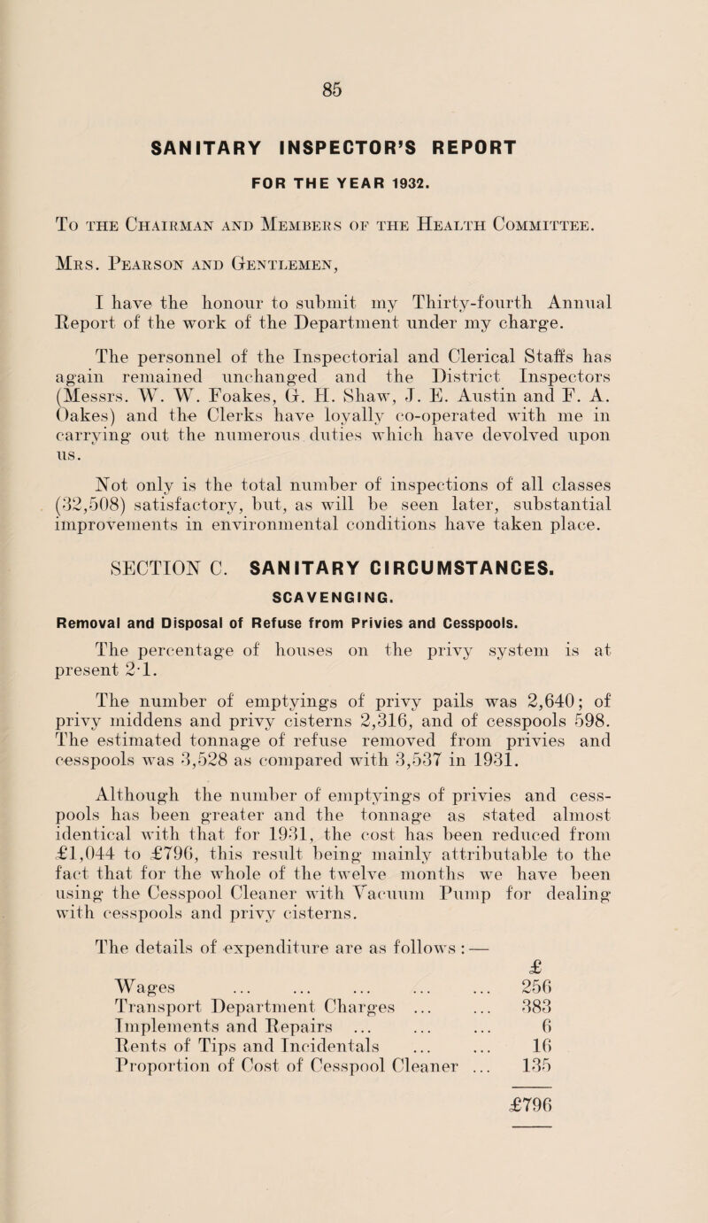 SANITARY INSPECTOR’S REPORT FOR THE YEAR 1932. To the Chairman and Members of the Health Committee. Mrs. Pearson and Gentlemen, I have the honour to submit my Thirty-fourth Annual Report of the work of the Department under my charge. The personnel of the Inspectorial and Clerical Staffs has again remained unchanged and the District Inspectors (Messrs. W. W. Foakes, G. H. Shaw, J. E. Austin and E. A. Oakes) and the Clerks have loyally co-operated with me in carrying out the numerous duties which have devolved upon us. Hot only is the total number of inspections of all classes (32,508) satisfactory, but, as will be seen later, substantial improvements in environmental conditions have taken place. SECTION C. SANITARY CIRCUMSTANCES. SCAVENGING. Removal and Disposal of Refuse from Privies and Cesspools. The percentage of houses on the privy system is at present 21. The number of emptyings of privy pails was 2,640; of privy middens and privy cisterns 2,316, and of cesspools 598. The estimated tonnage of refuse removed from privies and cesspools was 3,528 as compared with 3,537 in 1931. Although the number of emptyings of privies and cess¬ pools has been greater and the tonnage as stated almost identical with that for 1931, the cost has been reduced from £1,044 to £796, this result being mainly attributable to the fact that for the whole of the twelve months we have been using the Cesspool Cleaner with Vacuum Pump for dealing with cesspools and privy cisterns. The details of expenditure are as follows : — Wages Transport Department Charges ... Implements and Repairs Rents of Tips and Incidentals Proportion of Cost of Cesspool Cleaner .. £ 256 383 6 16 135 £796