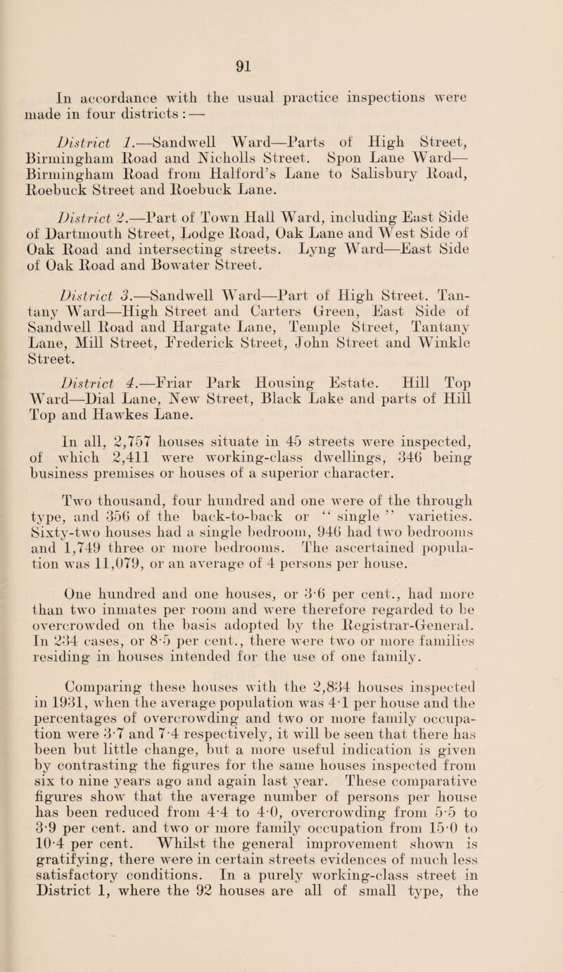 In accordance with the usual practice inspections were made in four districts : — District 1.—Sandwell Ward—Parts of High Street, Birmingham Hoad and Nicliolls Street. Spoil Lane Ward— Birmingham Hoad from Halford’s Lane to Salisbury Hoad, Hoebuck Street and Roebuck Lane. District 2.—Part of Town Hall Ward, including East Side of Dartmouth Street, Lodge Hoad, Oak Lane and West Side of Oak Hoad and intersecting streets. Lyng Ward—East Side of Oak Hoad and Bowater Street. District 3.—Sandwell Ward—Part of High Street. Tan- tany Ward—High Street and Carters Green, East Side of Sandwell Hoad and Hargate Lane, Temple Street, Tantany Lane, Mill Street, Frederick Street, John Street and Winkle Street. District 4.—Friar Park Housing Estate. Hill Top Ward—Dial Lane, New Street, Black Lake and parts of Hill Top and Hawkes Lane. In all, 2,757 houses situate in 45 streets were inspected, of which 2,411 were working-class dwellings, 346 being business premises or houses of a superior character. Two thousand, four hundred and one were of the through type, and 356 of the back-to-back or “ single ” varieties. Sixty-two houses had a single bedroom, 946 had two bedrooms and 1,749 three or more bedrooms. The ascertained popula¬ tion was 11,079, or an average of 4 persons per house. One hundred and one houses, or 3‘6 per cent., had more than two inmates per room and were therefore regarded to be overcrowded on the basis adopted by the Registrar-General. In 234 cases, or 8*5 per cent., there were two or more families residing in houses intended for the use of one family. Comparing these houses with the 2,834 houses inspected in 1931, when the average population was 41 per house and the percentages of overcrowding and two or more family occupa¬ tion were 3-7 and 7-4 respectively, it will be seen that there has been but little change, but a more useful indication is given by contrasting the figures for the same houses inspected from six to nine years ago and again last year. These comparative figures show that the average number of persons per house has been reduced from 4-4 to 44), overcrowding from 5-5 to 3-9 per cent, and two or more family occupation from 15-0 to 10-4 per cent. Whilst the general improvement shown is gratifying, there were in certain streets evidences of much less satisfactory conditions. In a purely working-class street in District 1, where the 92 houses are all of small type, the