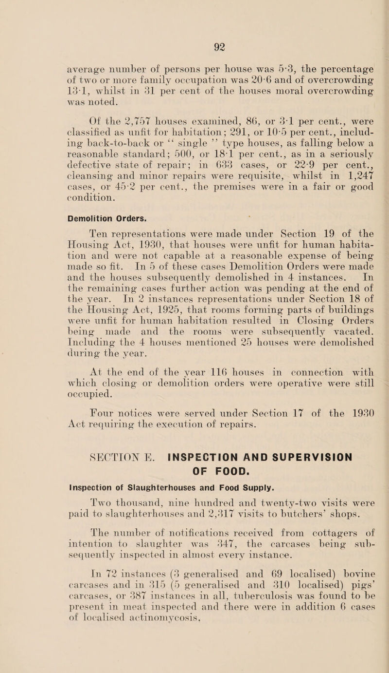 average number of persons per lionse was 5*3, the percentage of two or more family occupation was 20 6 and of overcrowding 131, whilst in 31 per cent of the houses moral overcrowding was noted. Of the 2,757 houses examined, 86, or 3*1 per cent., were classified as unfit for habitation; 291, or 10-5 per cent., includ¬ ing back-to-back or ct single ” type houses, as falling below a reasonable standard; 500, or 18-1 per cent., as in a seriously defective state of repair; in 633 cases, or 22-9 per cent., cleansing and minor repairs were requisite, whilst in 1,247 cases, or 45-2 per cent., the premises were in a fair or good condition. Demolition Orders. Ten representations were made under Section 19 of the Housing Act, 1930, that houses were unfit for human habita¬ tion and were not capable at a reasonable expense of being made so fit. In 5 of these cases Demolition Orders were made and the houses subsequently demolished in 4 instances. In the remaining cases further action was pending at the end of the year. In 2 instances representations under Section 18 of the Housing Act, 1925, that rooms forming parts of buildings were unfit for human habitation resulted in Closing Orders being made and the rooms were subsequently vacated. Including the 4 houses mentioned 25 houses were demolished during the year. At the end of the vear 116 houses in connection with which closing or demolition orders were operative were still occupied. Four notices were served under Section 17 of the 1930 Act requiring the execution of repairs. SECTION E. INSPECTION AND SUPERVISION OF FOOD. Inspection of Slaughterhouses and Food Supply. Two thousand, nine hundred and twenty-two visits were paid to slaughterhouses and 2,317 visits to butchers’ shops. The number of notifications received from cottagers of intention to slaughter was 347, the carcases being sub¬ sequently inspected in almost every instance. In 72 instances (3 generalised and 69 localised) bovine carcases and in 315 (5 generalised and 310 localised) pigs’ carcases, or 387 instances in all, tuberculosis was found to be present in meat inspected and there were in addition 6 cases of localised actinomycosis.