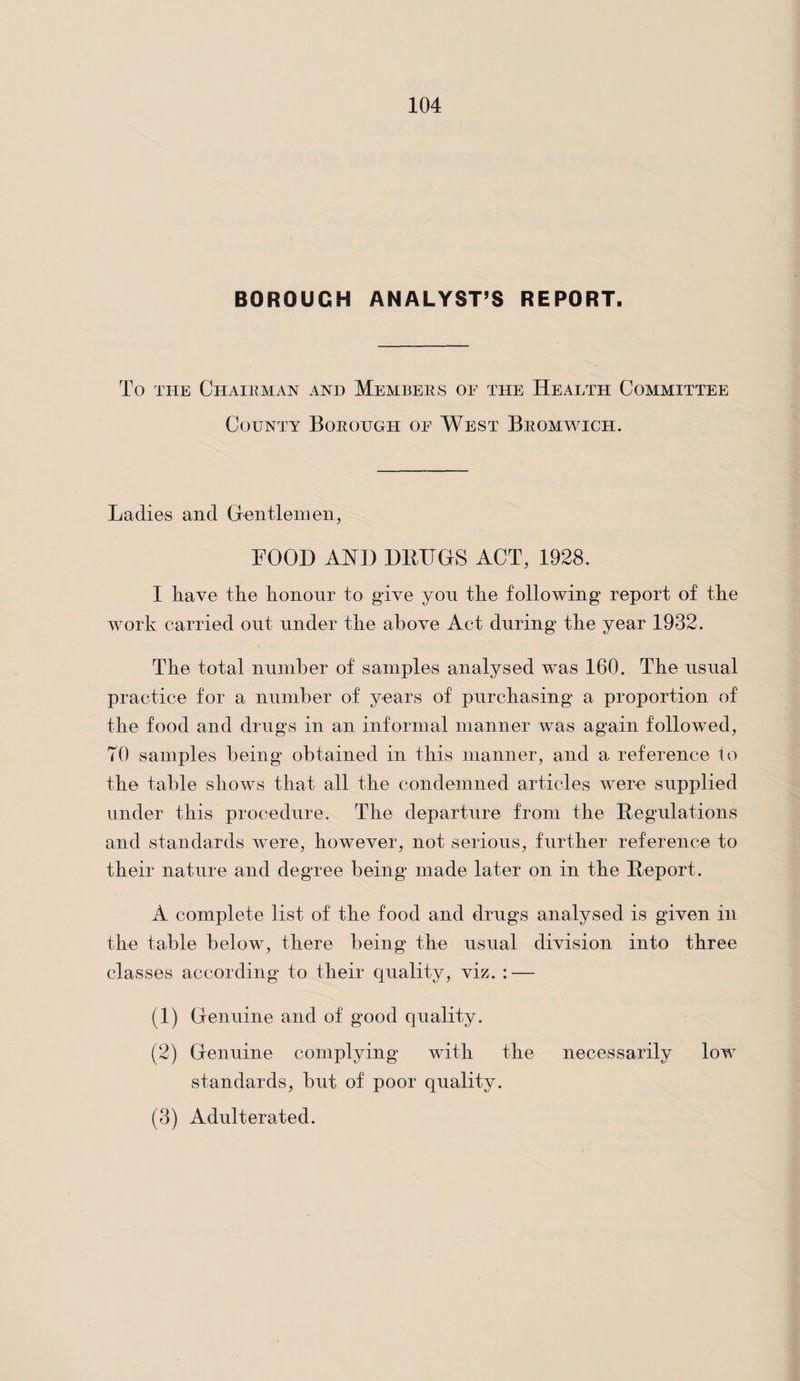 BOROUGH ANALYST’S REPORT. To the Chairman and Members of the Health Committee County Borough oe West Bromwich. Ladies and Gentlemen, FOOD AND DRUGS ACT, 1928. I have the honour to give you the following report of the work carried out under the above Act during the year 1932. The total number of samples analysed was 160. The usual practice for a number of years of purchasing a proportion of the food and drugs in an informal manner was again followed, TO samples being obtained in this manner, and a reference to the table shows that all the condemned articles were supplied under this procedure. The departure from the Regulations and standards were, however, not serious, further reference to their nature and degree being made later on in the Report. A complete list of the food and drugs analysed is given in the table below, there being the usual division into three classes according to their quality, viz. : — (1) Genuine and of good quality. (2) Genuine complying with the necessarily low standards, but of poor quality. (3) Adulterated.
