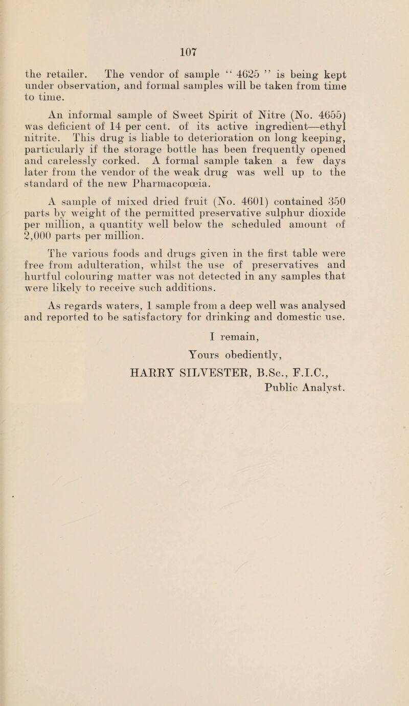 the retailer. The vendor of sample 4625 )} is being kept under observation, and formal samples will be taken from time to time. An informal sample of Sweet Spirit of Nitre (No. 4655) was deficient of 14 per cent, of its active ingredient—ethyl nitrite. This drug is liable to deterioration on long keeping, particularly if the storage bottle has been frequently opened and carelessly corked. A formal sample taken a few days later from the vendor of the weak drug was well up to the standard of the new Pharmacopoeia. A sample of mixed dried fruit (No. 4601) contained 350 parts by weight of the permitted preservative sulphur dioxide per million, a quantity well below the scheduled amount of 2,000 parts per million. The various foods arid drugs given in the first table were free from adulteration, whilst the use of preservatives and hurtful colouring matter was not detected in any samples that w~ere likely to receive such additions. As regards waters, 1 sample from a deep well was analysed and reported to be satisfactory for drinking and domestic use. I remain, Yours obediently, HAPPY SILVESTER, B.Sc., F.I.C., Public Analvst.