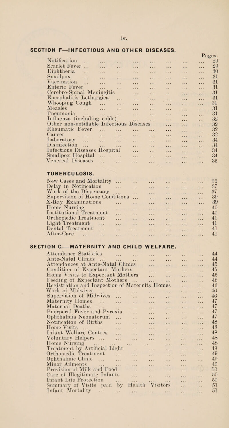 SECTION F—INFECTIOUS AND OTHER DISEASES. Pages. Notification ... ... ... ... ... ... ... ... 29 Scarlet Fever ... ... ... ... ... ... ... ... 29 Diphtheria ... ... ... ... ... ... ... ... 30 Smallpox ... ... ... ... ... ... ... ... 31 Vaccination ... ... ... ... ... ... ... ... 31 Enteric Fever ... ... ... ... .. ... ... 31 Cerebro-Spinal Meningitis ... ... .. ... ... 31 Encephalitis Lethargica ... ... ... ... ... ... 31 Whooping Cough ... ... ... ... . ... 31 Measles ... ... ... ... ... . ... 31 Pneumonia ... ... ... ... ... ... ... ... 31 Influenza (including colds) ... ... ... ... ... 32 Other non-notifiable Infectious Diseases ... ... ... '32 Rheumatic Fever ... ... ... ... ... ... ... 32 Cancer ... ... ... ... ... ... ... ... 32 Laboratory ... ... ... ... ... ... ... ... 34 Disinfection ... ... ... ... ... ... ... ... 34 Infectious Diseases Hospital ... ... ... 34 Smallpox Hospital ... ... ... ... ... ... ... 34 Venereal Diseases ... ... ... ... ... ... ... 35 TUBERCULOSIS. New Cases and Mortality ... ... ... ... ... ... 36 Delay in Notification ... ... ... ... ... ... 37 Work of the Dispensary ... ... ... ... ... ... 37 Supervision of Home Conditions ... ... ... ... ... 39 X-Ray Examinations ... ... ... ... ... ... 39 Home Nursing ... ... ... ... ... ... ... 40 Institutional Treatment ... ... ... ... ... ... 40 Orthopaedic Treatment ... ... ... ... ... ... 41 Light Treatment ... ... ... ... ... ... ... 41 Dental Treatment ... ... ... ... ... ... ... 41 After-Care ... ... ... ... ... ... ... ... 41 SECTION G.—MATERNITY AND CHILD WELFARE. Attendance Statistics ... ... ... ... ... ... 44 Ante-Natal Clinics ... ... ... ... ... ... ... 44 Attendances at Ante-Natal Clinics ... ... ... ... 45 Condition of Expectant Mothers ... ... ... ... 45 Home Visits to Expectant Mothers ... ... ... ... 46 Feeding of Expectant Mothers ... ... ... ... ... 46 Registration and Inspection of Maternity Homes ... ... 46 Work of Midwives ... ... ... ... ... v.. ... 46 Supervision of Midwives ... ... ... ... ... ... 46 Maternity Homes ... ... ... ... ... ... ... 47 Maternal Deaths ... ... ... ... ... ... ... 47 Puerperal Fever and Pyrexia ... ... ... ... ... 47 Ophthalmia Neonatorum ... ... ... ... ... ... 47 Notification of Births ... ... ... ... ... ... 48 Home Visits ... ... ... ... ... ... ... ... 48 Infant Welfare Centres ... ... ... ... ... ... 48 Voluntary Helpers ... ... ... ... ... 48 Home Nursing ... ... ... ... . ... 48 Treatment by Artificial Light ... ... ... ... ... 49 Orthopaedic Treatment ... ... ... ... ... ... 49 Ophthalmic Clinic ... ... ... ... ... 49 Minor Ailments ... ... ... ... ... ... ... 49 Provision of Milk and Food ... ... ... ... ... 50 Care of Illegitimate Infants ... ... ... 50 Infant Life Protection ... ... ... ... ... ... 50 Summary of Visits paid by Health Visitors ... ... 51 Infant Mortality ... 51