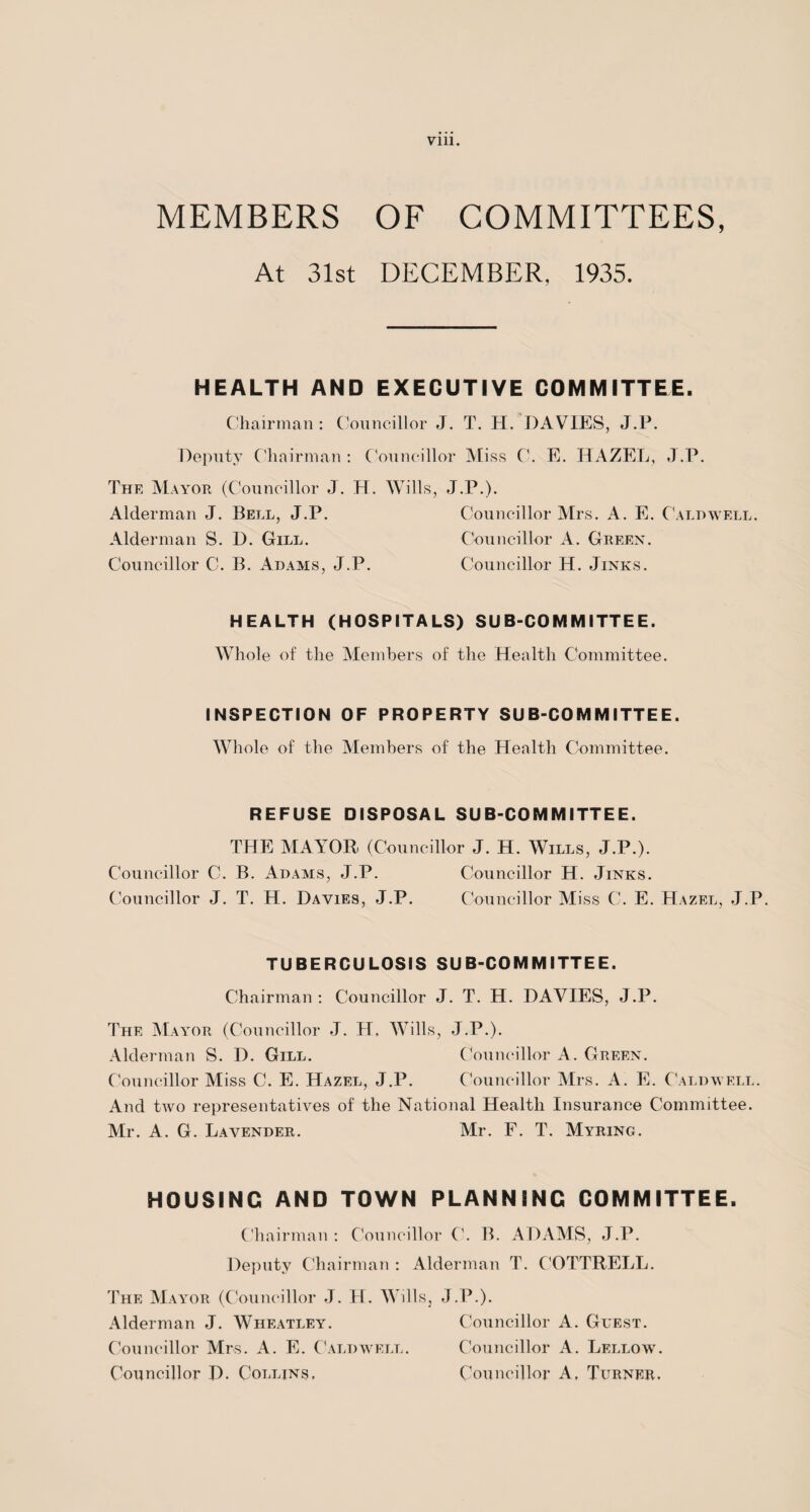 MEMBERS OF COMMITTEES, At 31st DECEMBER. 1935. HEALTH AND EXECUTIVE COMMITTEE. Chairman: Councillor J. T. H. DAVIES, J.P. Deputy Chairman: Councillor Miss C. E. HAZEL, J.P. The Mayor (Councillor J. H. Wills, J.P.). Alderman J. Bell, J.P. Councillor Mrs. A. E. Caldwell. Alderman S. D. Gill. Councillor A. Green. Councillor C. B. Adams, J.P. Councillor H. Jinks. HEALTH (HOSPITALS) SUB-COMMITTEE. Whole of the Members of the Health Committee. INSPECTION OF PROPERTY SUB-COMMITTEE. Whole of the Members of the Health Committee. REFUSE DISPOSAL SUB-COMMITTEE. THE MAYOR (Councillor J. H. Wills, J.P.). Councillor C. B. Adams, J.P. Councillor H. Jinks. Councillor J. T. H. Davies, J.P. Councillor Miss C. E. Hazel, J.P. TUBERCULOSIS SUB-COMMITTEE. Chairman : Councillor J. T. H. DAVIES, J.P. The Mayor (Councillor J. H, Wills, J.P.). Alderman S. D. Gill. Councillor A. Green. Councillor Miss C. E. Hazel, J.P. Councillor Mrs. A. E. Caldwell. And two representatives of the National Health Insurance Committee. Mr. A. G. Lavender. Mr. F. T. Myring. HOUSING AND TOWN PLANNING COMMITTEE. Chairman : Councillor C. B. ADAMS, J.P. Deputy Chairman : Alderman T. COTTRELL. The Mayor (Councillor J. H. Wills, J.P.). Alderman J. Wheatley. Councillor A. Guest. Councillor Mrs. A. E. Caldwell. Councillor A. Lellow. Councillor D. Collins, Councillor A, Turner.