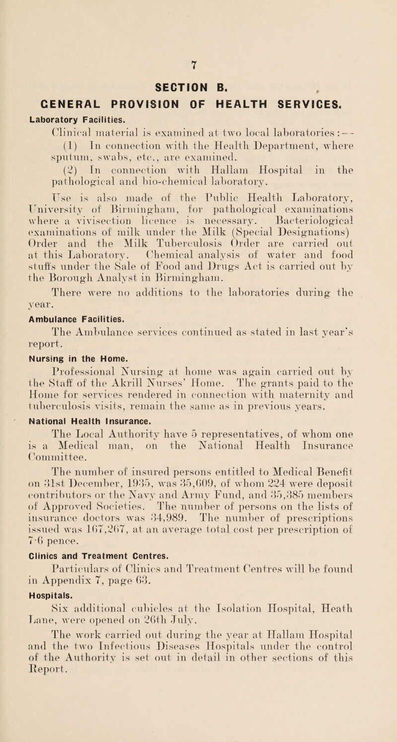 SECTION B. GENERAL PROVISION OF HEALTH SERVICES. Laboratory Facilities. Clinical material is examined at two local laboratories : - - (1) In connection with the Health Department, where sputum, swabs, etc., are examined. (2) In connection with Ha 11a m Hospital in the pathological and bio-chemical laboratory. ITse is also made of the Public Health Laboratory, University of Birmingham, for pathological examinations where a vivisection licence is necessary. Bacteriological examinations of milk under the Milk (Special Designations) Order and the Milk Tuberculosis Order are carried out at this Laboratory. Chemical analysis of water and food stuffs under the Sale of Food and Drugs Act is carried out by the Borough Analyst in Birmingham. There were no additions to the laboratories during the year. Ambulance Facilities. The Ambulance services continued as stated in last year’s report. Nursing in the Home. Professional Nursing at home was again carried out by the Staff of the Akrill Nurses’ Home. The grants paid to the Home for services rendered in connection with maternity and tuberculosis visits, remain the same as in previous years. National Health Insurance. The Local Authority have 5 representatives, of whom one is a Medical man, on the National Health Insurance Committee. The number of insured persons entitled to Medical Benefit on 31st December, 1935, was 35,609, of whom 224 were deposit contributors or the Navy and Army Fund, and 35,385 members of Approved Societies. The number of persons on the lists of insurance doctors was 34,989. The number of prescriptions issued was 167,267, at an average total cost per prescription of 7-6 pence. Clinics and Treatment Centres. Particulars of Clinics and Treatment Centres will be found in Appendix 7, page 63. Hospitals. Six additional cubicles at the Isolation Hospital, Heath Lane, were opened on 26th July. The work carried out during the year at Hallam Hospital and the two Infectious Diseases Hospitals under the control of the Authority is set out in detail in other sections of this Deport.