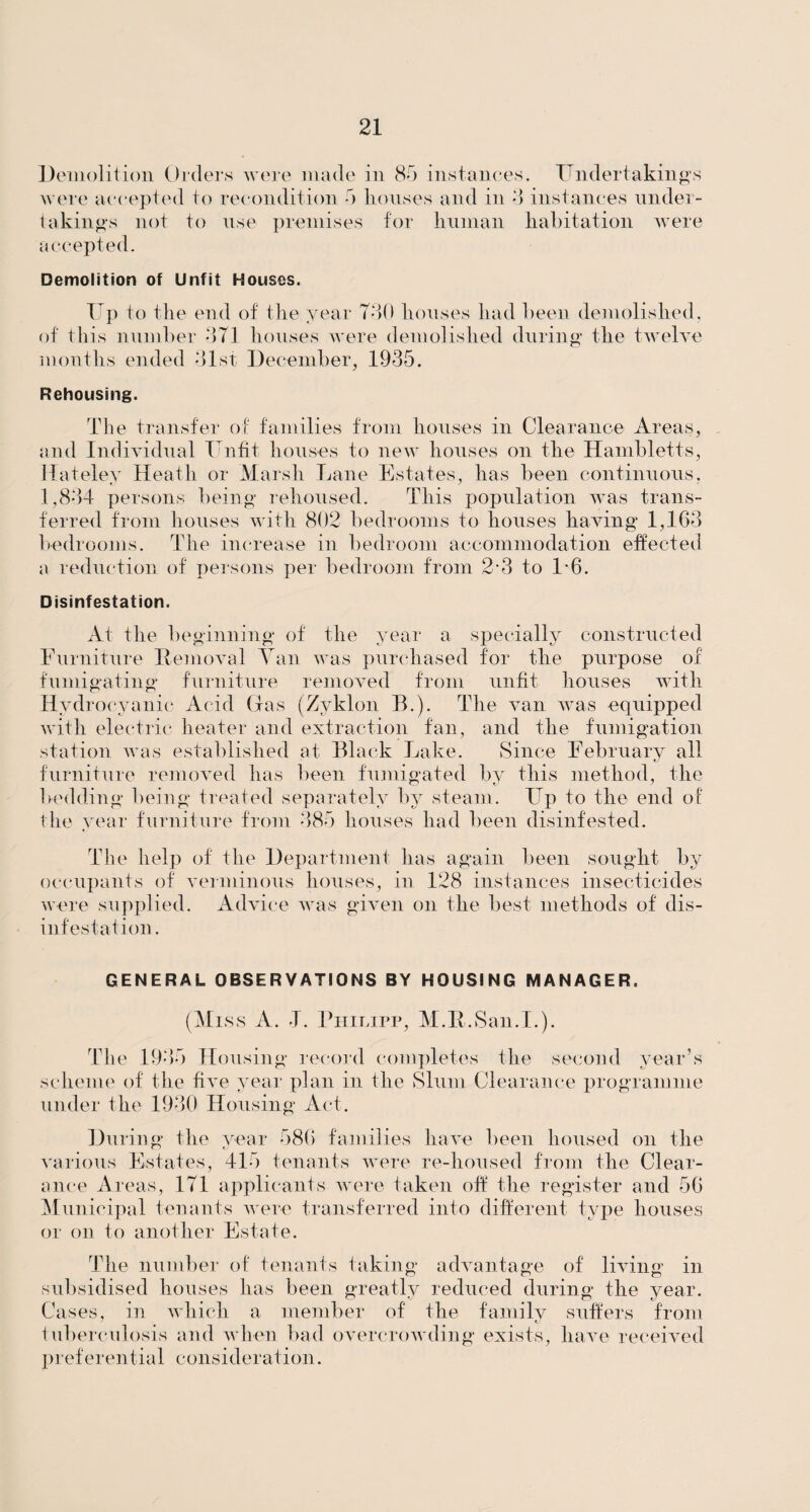 Demolition Orders were made in 85 instances. Undertakings were accepted to recondition 5 houses and in 3 instances under¬ takings not to use premises for human habitation were accepted. Demolition of Unfit Houses. Up to the end of the year 730 houses had been demolished, of this number 371 houses were demolished during the twelve months ended 31st December, 1935. Rehousing. The transfer of families from houses in Clearance Areas, and Individual Unfit houses to new houses on the Hambletts, Hateley Heath or Marsh Lane Estates, has been continuous, 1,834 persons being rehoused. This population was trans¬ ferred from houses with 802 bedrooms to houses having 1,163 bedrooms. The increase in bedroom accommodation effected a reduction of persons per bedroom from 2*3 to 1-6. Disinfestation. At the beginning of the year a specially constructed Furniture Removal Yan was purchased for the purpose of fumigating furniture removed from unfit houses with Hydrocyanic Acid (las (Zyklon B.). The van was equipped with electric heater and extraction fan, and the fumigation station was established at Black Lake. Since February all furniture removed has been fumigated by this method, the bedding being treated separately by steam. Up to the end of the year furniture from 385 houses had been disinfested. The help of the Department has again been sought by occupants of verminous houses, in 128 instances insecticides were supplied. Advice was given on the best methods of dis¬ infestation. GENERAL OBSERVATIONS BY HOUSING MANAGER. (Miss A. J. Philipp, M.R.San.L). The 1935 Housing record completes the second year’s scheme of the five year plan in the Slum Clearance programme under the 1930 Housing Act. During the year 586 families have been housed on the various Estates, 415 tenants were re-housed from the Clear¬ ance Areas, 171 applicants were taken off the register and 56 Municipal tenants were transferred into different type houses or on to another Estate. The number of tenants taking advantage of living in subsidised houses has been greatly reduced during the year. Cases, in which a member of the family suffers from tuberculosis and when bad overcrowding exists, have received preferential consideration.