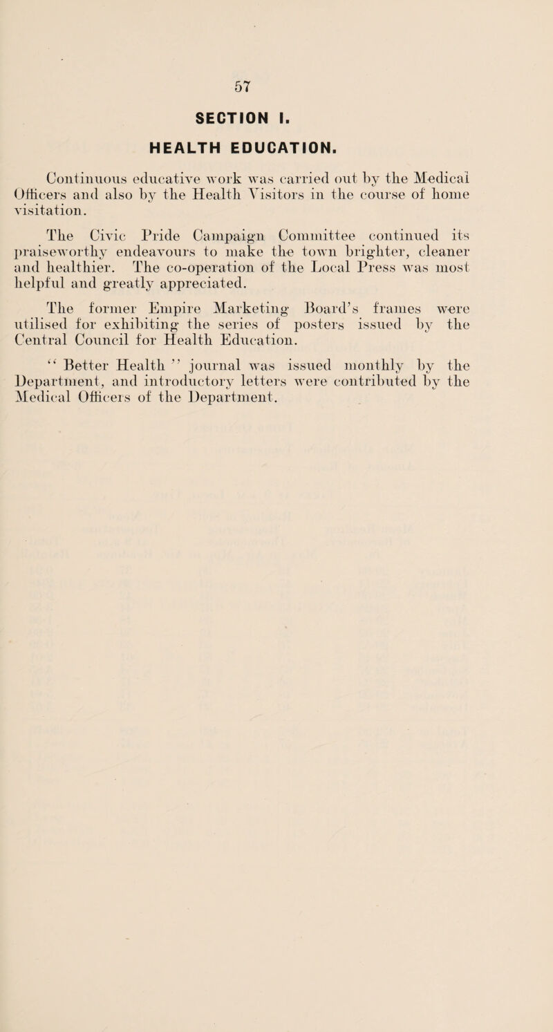 SECTION I. HEALTH EDUCATION. Continuous educative work was carried out by the Medical Officers and also by tlie Health. Visitors in the course of home visitation. The Civic Pride Campaign Committee continued its praiseworthy endeavours to make the town brighter, cleaner and healthier. The co-operation of the Local Press was most helpful and greatly appreciated. The former Empire Marketing Board’s frames were utilised for exhibiting the series of posters issued by the Central Council for Health Education. Better Health ” journal was issued monthly by the Department, and introductory letters were contributed by the Medical Officers of the Department.