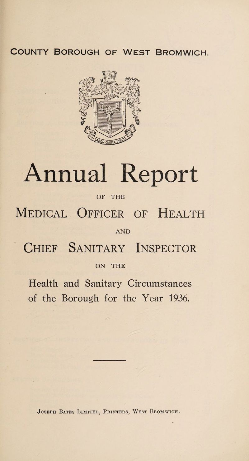 County Borough of West Bromwich. Annual Report OF THE Medical Officer of Health AND Chief Sanitary Inspector ON THE Health and Sanitary Circumstances of the Borough for the Year 1936. Joseph Bates Limited, Printers, West Bromwich.