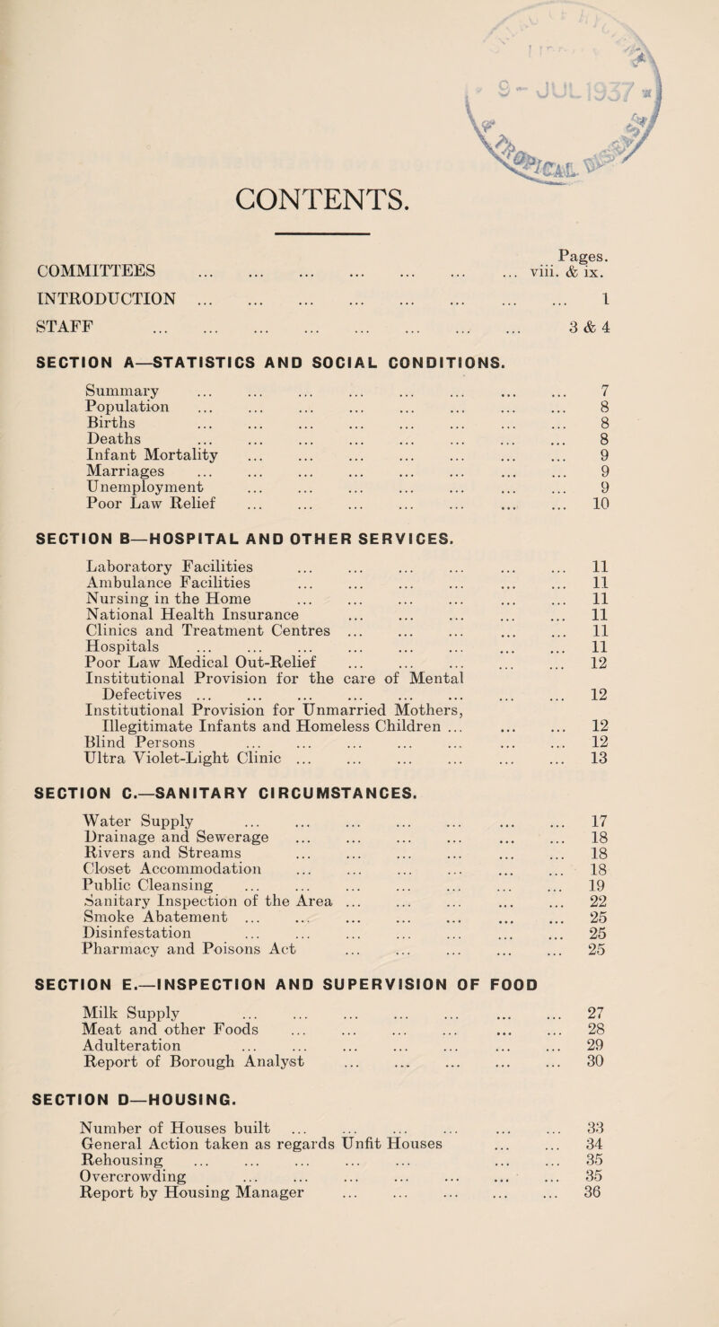 CONTENTS ?em. ^ COMMITTEES INTRODUCTION STAFF Pages, viii. & ix. 1 3 & 4 SECTION A—STATISTICS AND SOCIAL CONDITIONS. Summary Population Births Deaths Infant Mortality Marriages Unemployment Poor Law Relief 7 8 8 8 9 9 9 10 SECTION B—HOSPITAL AND OTHER SERVICES. Laboratory Facilities Ambulance Facilities Nursing in the Home National Health Insurance Clinics and Treatment Centres ... Hospitals Poor Law Medical Out-Relief Institutional Provision for the care of Mental Defectives ... Institutional Provision for Unmarried Mothers, Illegitimate Infants and Homeless Children ... Blind Persons Ultra Violet-Light Clinic ... SECTION C.—SANITARY CIRCUMSTANCES. Water Supply Drainage and Sewerage Rivers and Streams Closet Accommodation Public Cleansing Sanitary Inspection of the Area ... Smoke Abatement ... Disinfestation Pharmacy and Poisons Act 11 11 11 11 11 11 12 12 12 12 13 17 18 18 18 19 22 25 25 25 SECTION E.—INSPECTION AND SUPERVISION OF FOOD Milk Supply Meat and other Foods Adulteration Report of Borough Analyst SECTION D—HOUSING. Number of Houses built General Action taken as regards Unfit Houses Rehousing Overcrowding Report by Housing Manager ... ... . 27 28 29 30 33 34 35 35 36