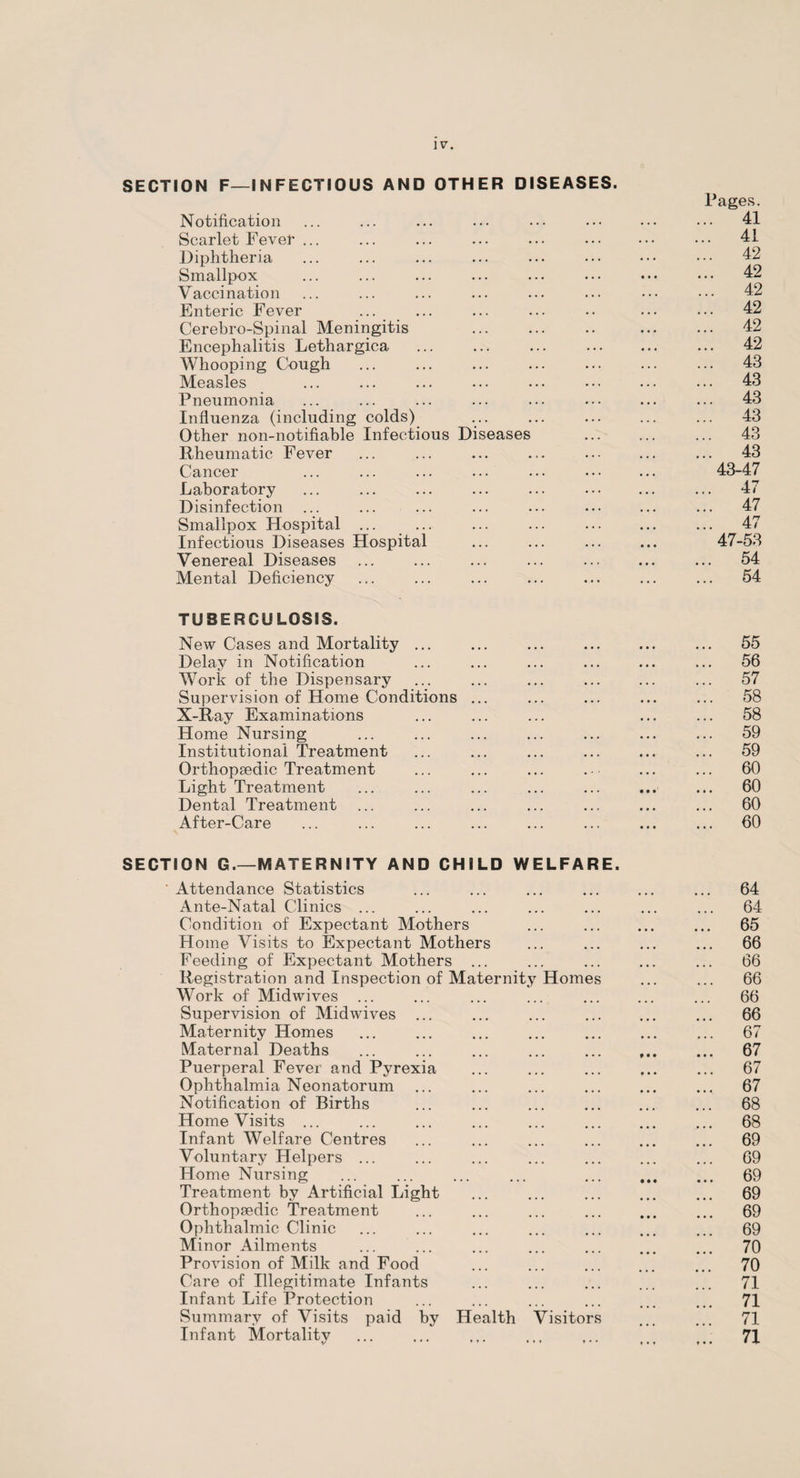 SECTION F—INFECTIOUS AND OTHER DISEASES. Pages. Notification ... ... ... ... ... ••• ... ••• 41 Scarlet Fever ... ... ... ... ... ... ••• ••• 41 Diphtheria ... ... ... ... ... ••• ••• ••• 42 Smallpox ... ... ... ... ... ... ••• ••• 42 Vaccination ... ... ... ... ... ... ••• ••• 42 Enteric Fever ... ... ... ... .. ... ... 42 Cerebro-Spinal Meningitis ... ... .. ... ... 42 Encephalitis Lethargica ... ... ... . ... 42 Whooping Cough ... ... ... ... ... ... ... 43 Measles ... ... ... ... ... ... ... ... 43 Pneumonia ... ... ... ... ... ••• ... ... 43 Influenza (including colds) ... ... ... ... ... 43 Other non-notifiable Infectious Diseases ... ... ... 43 Rheumatic Fever ... ... ... ... ... ... ... 43 Cancer ... ... ... ... ... ... ... 43-47 Laboratory ... ... ... ... ... . ... 47 Disinfection ... ... ... ... ... ... ... ... 47 Smallpox Hospital ... ... ... ... ... ... ... 47 Infectious Diseases Hospital ... ... ... ... 47-53 Venereal Diseases ... ... ... ... ... ... ... 54 Mental Deficiency ... ... ... ... ... ... ... 54 TUBERCULOSIS. New Cases and Mortality ... ... ... ... ... ... 55 Delay in Notification ... ... ... ... ... ... 56 Work of the Dispensary ... ... ... ... ... ... 57 Supervision of Home Conditions ... ... ... ... ... 58 X-Ray Examinations ... ... ... ... ... 58 Home Nursing ... ... ... ... ... ... ... 59 Institutional Treatment ... ... ... ... ... ... 59 Orthopaedic Treatment ... ... ... . - ... ... 60 Light Treatment ... ... ... ... ... ... ... 60 Dental Treatment ... ... ... ... ... ... ... 60 After-Care ... ... ... ... ... ... ... ... 60 SECTION G.—MATERNITY AND CHILD WELFARE. ' Attendance Statistics ... ... ... ... ... ... 64 Ante-Natal Clinics ... ... ... ... ... ... ... 64 Condition of Expectant Mothers ... . ... 65 Home Visits to Expectant Mothers ... ... ... ... 66 Feeding of Expectant Mothers ... ... ... ... ... 66 Registration and Inspection of Maternity Homes ... ... 66 Work of Midwives ... ... ... ... ... ... ... 66 Supervision of Midwives ... ... ... ... ... ... 66 Maternity Homes ... ... ... ... ... ... ... 67 Maternal Deaths ... ... ... ... ... ... 67 Puerperal Fever and Pyrexia ... ... ... ... ... 67 Ophthalmia Neonatorum ... ... ... ... ... ... 67 Notification of Births ... ... ... . ... 68 Home Visits ... ... ... ... ... ... ... ... 68 Infant Welfare Centres ... ... ... ... ... ... 69 Voluntary Helpers ... ... ... ... ... ... ... 69 Home Nursing ... ... ... ... ... ... ... 69 Treatment by Artificial Light ... ... ... ... ... 69 Orthopaedic Treatment ... ... ... ... ... ... 69 Ophthalmic Clinic ... ... ... ... ... ... ... 69 Minor Ailments ... ... ... ... ... ... ... 70 Provision of Milk and Food ... ... ... ... ... 70 Care of Illegitimate Infants ... ... ... ... ... 71 Infant Life Protection ... ... ... ... ... ... 71 Summary of Visits paid by Health Visitors ... ... 71 Infant Mortality ... ... ... ... ... ... ... 71