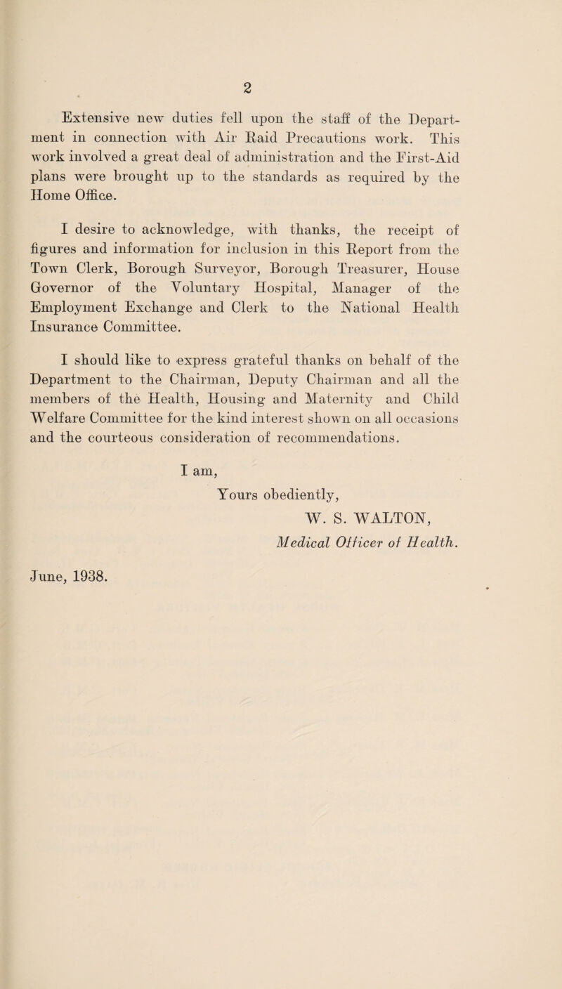 Extensive new duties fell upon tlie staff of the Depart¬ ment in connection with Air Raid Precautions work. This work involved a great deal of administration and tke First-Aid plans were brought up to the standards as required by the Home Office. I desire to acknowledge^ with thanks, the receipt of figures and information for inclusion in this Report from the Town Clerk, Borough Surveyor, Borough Treasurer, House Governor of the Voluntary Hospital, Manager of the Employment Exchange and Clerk to the Rational Health Insurance Committee. I should like to express grateful thanks on behalf of the Department to the Chairman, Deputy Chairman and all the members of the Health, Housing and Maternity and Child Welfare Committee for the kind interest shown on all occasions and the courteous consideration of recommendations. I am. Yours obediently, W. S. WALTOR, Medical Oificer of Health. June, 1938.