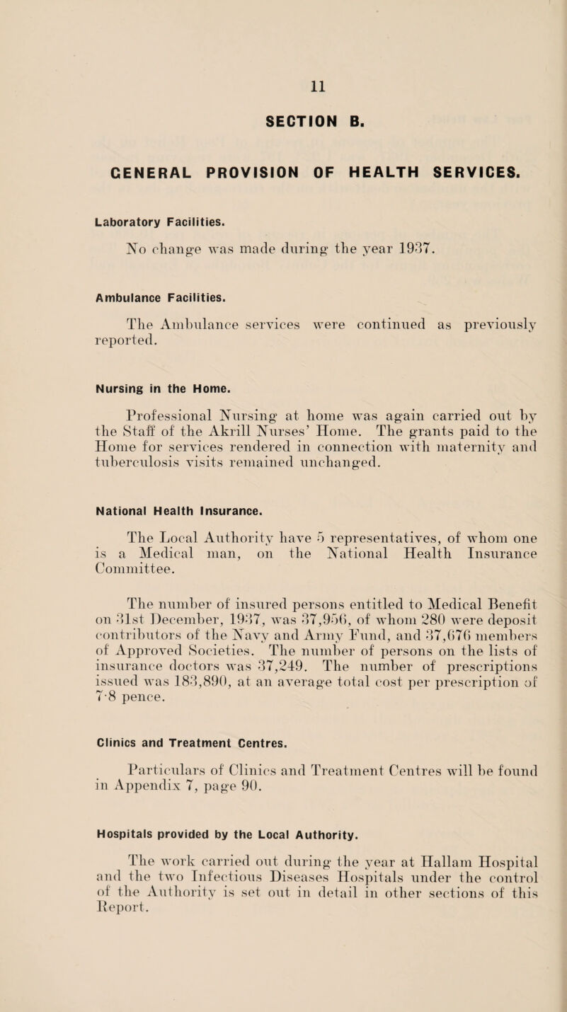 SECTION B. GENERAL PROVISION OF HEALTH SERVICES. Laboratory Facilities. No cliange was made durino’ the year 1937. Ambulance Facilities. The Ambulance services were continued as previously reported. Nursing in the Home. Professional Nursing* at home was again carried out by the Staff of the Akrill Nurses’ Home. The grants paid to the Home for services rendered in connection with maternity and tuberculosis visits remained unchanged. National Health Insurance. The Local Authority have 5 representatives, of whom one is a Medical man, on the National Health Insurance Committee. The number of insured persons entitled to Medical Benefit on 31st December, 1937, was 37,9o(), of whom 280 were deposit contributors of the Navv and Arniv Fund, and 37,676 meml)ers of Approved Societies. The number of persons on the lists of insurance doctors was 37,249. The number of prescriptions issued was 183,890, at an average total cost per prescription of 7-8 pence. Clinics and Treatment Centres. Particulars of Clinics and Treatment Centres will be found in Appendix 7, page 90. Hospitals provided by the Local Authority. The work carried out during the year at Hallam Hospital and the two Infectious Diseases Hospitals under the control of the Authority is set out in detail in other sections of this P eport.